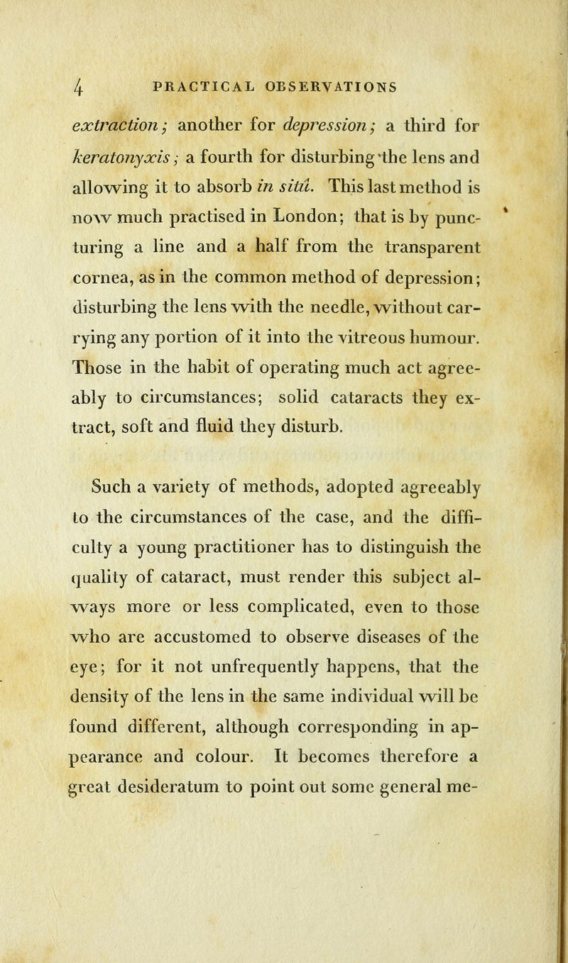 extraction; another for depression; a third for keratonyxis; a fourth for disturbing'the lens and allowing it to absorb in situ. This last method is now much practised in London; that is by punc- turing a line and a half from the transparent cornea, as in the common method of depression; disturbing the lens with the needle, without car- rying any portion of it into the vitreous humour. Those in the habit of operating much act agree- ably to circumstances; solid cataracts they ex- tract, soft and fluid they disturb. Such a variety of methods, adopted agreeably to the circumstances of the case, and the diffi- culty a young practitioner has to distinguish the quality of cataract, must render this subject al- ways more or less complicated, even to those who are accustomed to observe diseases of the eye; for it not unfrequently happens, that the density of the lens in the same individual will be found different, although corresponding in ap- pearance and colour. It becomes therefore a great desideratum to point out some general me-