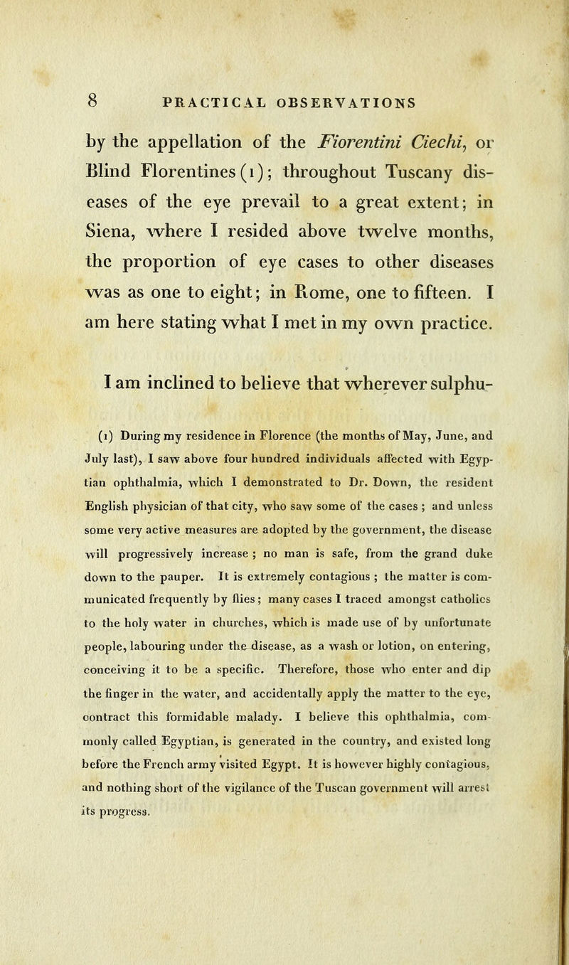 by the appellation of the Fiorentini Ciechi, or Blind Florentines (1); throughout Tuscany dis- eases of the eye prevail to a great extent; in Siena, where I resided above twelve months, the proportion of eye cases to other diseases was as one to eight; in Rome, one to fifteen. I am here stating what I met in my own practice. I am inclined to believe that wherever sulphu- (1) During my residence in Florence (the months of May, June, and July last), I saw above four hundred individuals affected with Egyp- tian ophthalmia, which I demonstrated to Dr. Down, the resident English physician of that city, who saw some of the cases ; and unless some very active measures are adopted by the government, the disease will progressively increase ; no man is safe, from the grand duke down to the pauper. It is extremely contagious ; the matter is com- municated frequently by flies; many cases I traced amongst catholics to the holy water in churches, which is made use of by unfortunate people, labouring under thexlisease, as a wash or lotion, on entering, conceiving it to be a specific. Therefore, those who enter and dip the finger in the water, and accidentally apply the matter to the eye, contract this formidable malady. I believe this ophthalmia, com- monly called Egyptian, is generated in the country, and existed long before the French army visited Egypt. It is however highly contagious, and nothing short of the vigilance of the Tuscan government will arresi its progress.