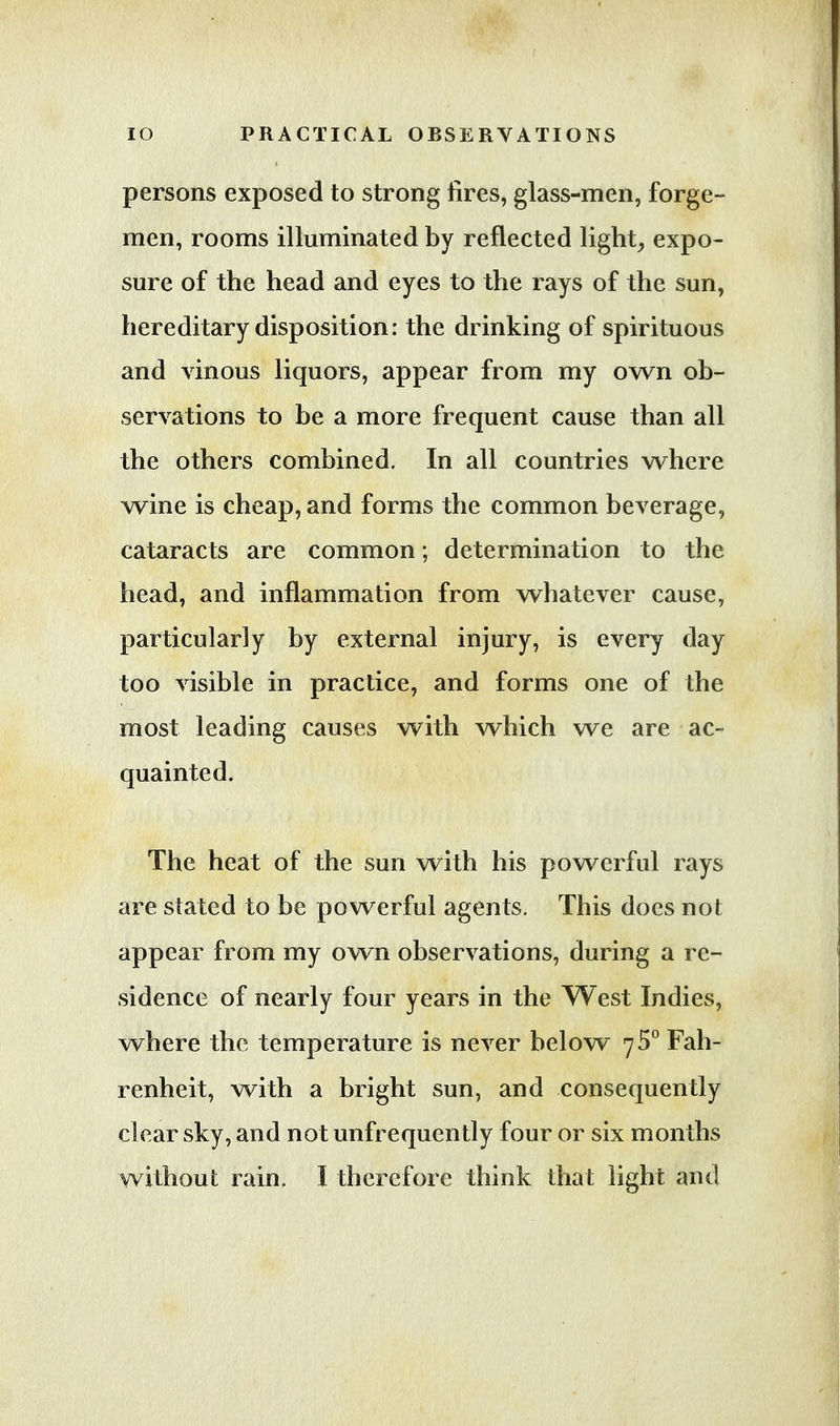persons exposed to strong fires, glass-men, forge- men, rooms illuminated by reflected light, expo- sure of the head and eyes to the rays of the sun, hereditary disposition: the drinking of spirituous and vinous liquors, appear from my own ob- servations to be a more frequent cause than all the others combined. In all countries where wine is cheap, and forms the common beverage, cataracts are common; determination to the head, and inflammation from whatever cause, particularly by external injury, is every day too visible in practice, and forms one of the most leading causes with which we are ac- quainted. The heat of the sun with his powerful rays are stated to be powerful agents. This does not appear from my own observations, during a re- sidence of nearly four years in the West Indies, where the temperature is never below 75° Fah- renheit, with a bright sun, and consequently clear sky, and not unfrequently four or six months without rain. I therefore think that light and
