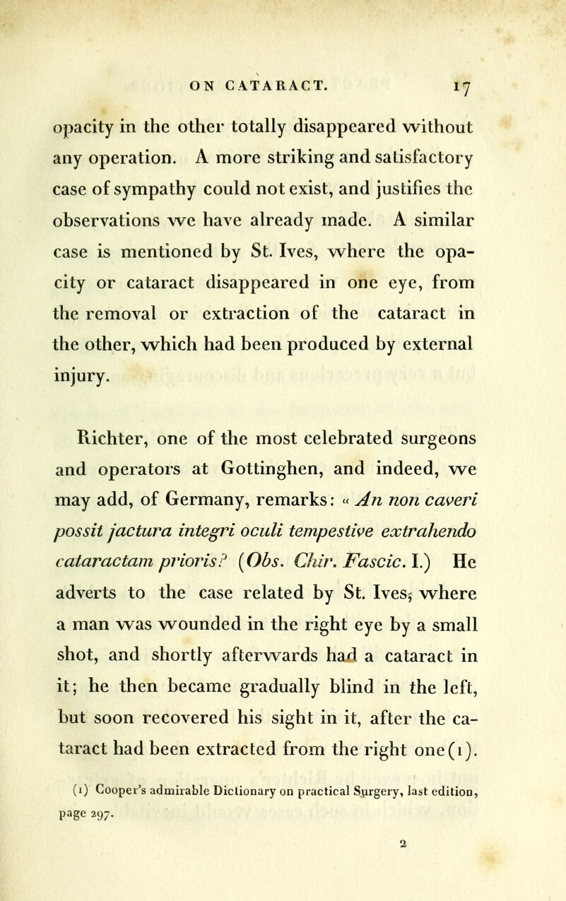 opacity in the other totally disappeared without any operation. A more striking and satisfactory case of sympathy could not exist, and justifies the observations we have already made. A similar case is mentioned by St. Ives, where the opa- city or cataract disappeared in one eye, from the removal or extraction of the cataract in the other, which had been produced by external injury. Richter, one of the most celebrated surgeons and operators at Gottinghen, and indeed, we may add, of Germany, remarks: « An non caveri possit jactura integri oculi tempestwe extrahendo cataractam priorisP (Obs. Chir, Fascic. I.) He adverts to the case related by St. Ives5 where a man was wounded in the right eye by a small shot, and shortly afterwards had a cataract in it; he then became gradually blind in the left, but soon recovered his sight in it, after the ca- taract had been extracted from the right one(i). (1) Cooper's admirable Dictionary on practical Surgery, last edition, page 297. 2