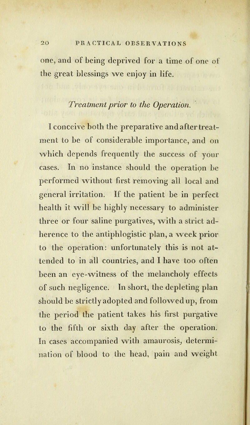 one, and of being deprived for a time of one of the great blessings we enjoy in life. Treatment prior to the Operation. I conceive both the preparative and after treat- ment to be of considerable importance, and on which depends frequently the success of your cases. In no instance should the operation be performed without first removing all local and general irritation. If the patient be in perfect health it will be highly necessary to administer three or four saline purgatives, with a strict ad- herence to the antiphlogistic plan, a week prior to the operation: unfortunately this is not at- tended to in all countries, and I have too often been an eye-witness of the melancholy effects of such negligence. In short, the depleting plan should be strictly adopted and followed up, from the period the patient takes his first purgative to the fifth or sixth day after the operation. In cases accompanied with amaurosis^ determi- nation of blood to the head, pain and weight