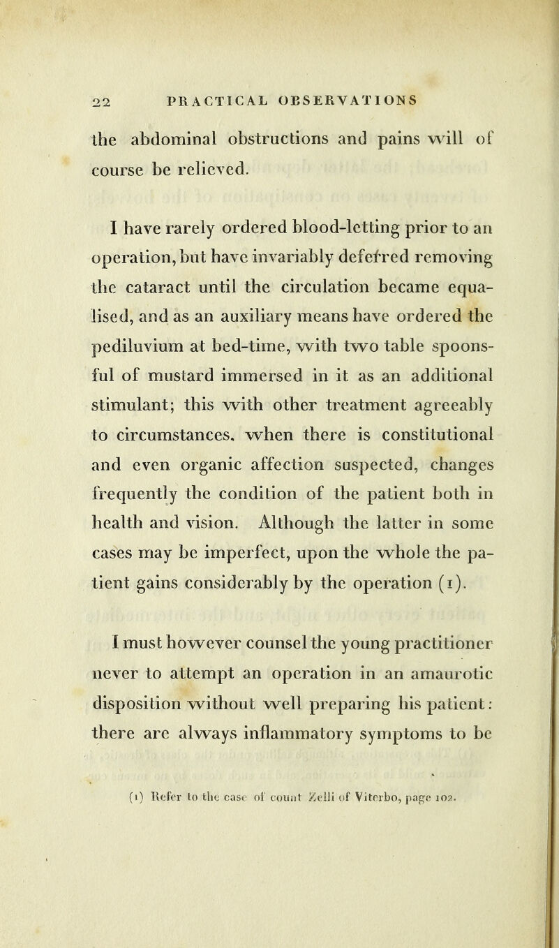 the abdominal obstructions and pains will of course be relieved. I have rarely ordered blood-letting prior to an operation, but have, invariably deferred removing the cataract until the circulation became equa- lised, and as an auxiliary means have ordered the pediluvium at bed-time, with two table spoons- ful of mustard immersed in it as an additional stimulant; this with other treatment agreeably to circumstances, when there is constitutional and even organic affection suspected, changes frequently the condition of the patient both in health and vision. Although the latter in some cases may be imperfect, upon the whole the pa- tient gains considerably by the operation (i). I must however counsel the young practitioner never to attempt an operation in an amaurotic disposition without well preparing his patient : there are always inflammatory symptoms to be (i) Refer to the case of count Zelli of Vitcrbo, page 102.