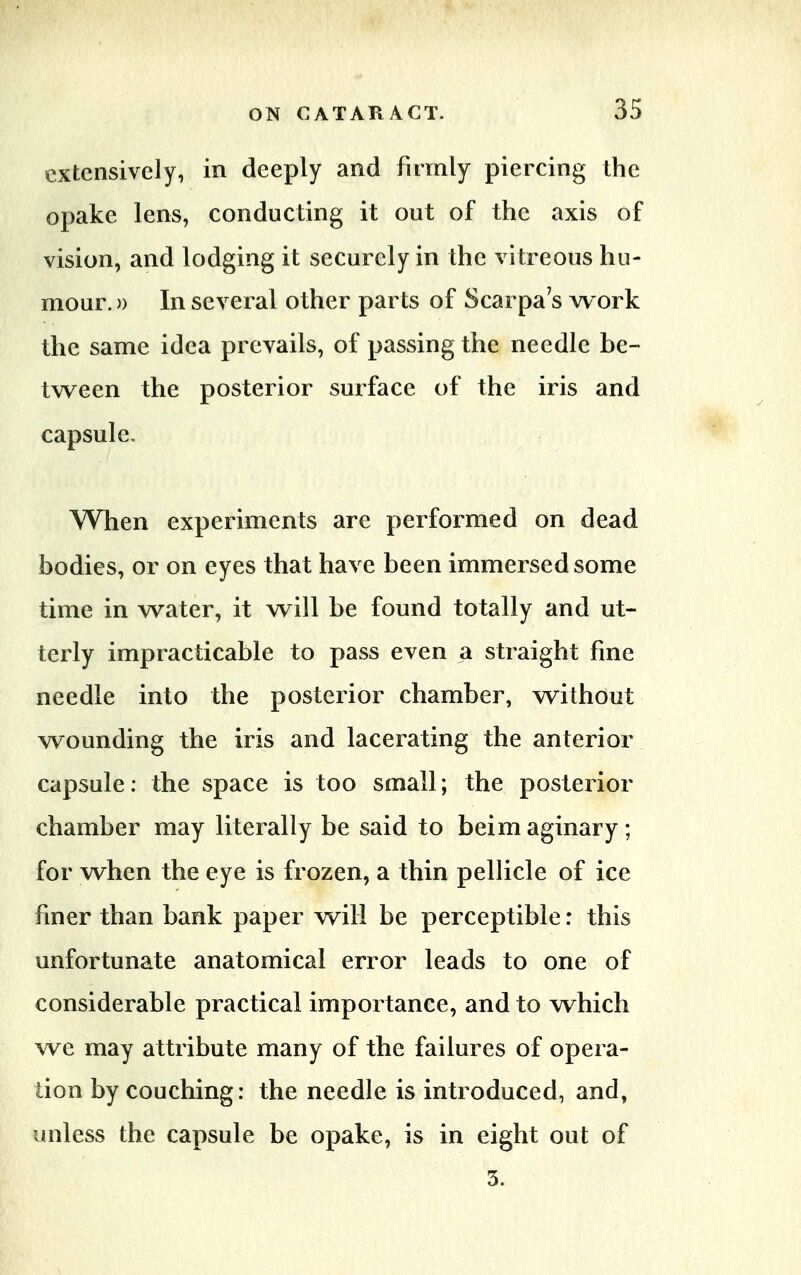 extensively, in deeply and firmly piercing the opake lens, conducting it out of the axis of vision, and lodging it securely in the vitreous hu- mour. )> In several other parts of Scarpa's work the same idea prevails, of passing the needle be- tween the posterior surface of the iris and capsule. When experiments are performed on dead bodies, or on eyes that have been immersed some time in water, it will be found totally and ut- terly impracticable to pass even a straight fine needle into the posterior chamber, without wounding the iris and lacerating the anterior capsule: the space is too small; the posterior chamber may literally be said to beim aginary; for when the eye is frozen, a thin pellicle of ice finer than bank paper will be perceptible: this unfortunate anatomical error leads to one of considerable practical importance, and to which we may attribute many of the failures of opera- lion by couching: the needle is introduced, and, unless the capsule be opake, is in eight out of 3.