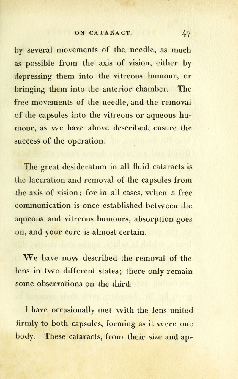 by several movements of the needle, as much as possible from the axis of vision, either by depressing them into the vitreous humour, or bringing them into the anterior chamber. The free movements of the needle, and the removal of the capsules into the vitreous or aqueous hu- mour, as we have above described, ensure the success of the operation. The great desideratum in all fluid cataracts is the laceration and removal of the capsules from the axis of vision; for in all cases, when a free communication is once established between the aqueous and vitreous humours, absorption goes on, and your cure is almost certain. We have now described the removal of the lens in two different states; there only remain some observations on the third. I have occasionally met with the lens united firmly to both capsules, forming as it were one body. These cataracts, from their size and ap*-