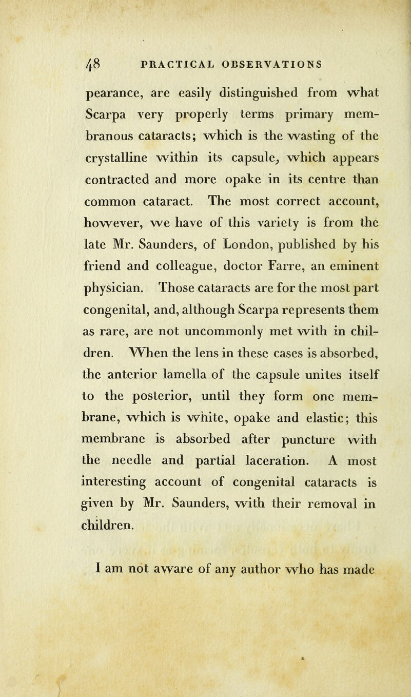 pearance, are easily distinguished from what Scarpa very properly terms primary mem- branous cataracts; which is the wasting of the crystalline within its capsule, which appears contracted and more opake in its centre than common cataract. The most correct account, however, we have of this variety is from the late Mr. Saunders, of London, published by his friend and colleague, doctor Farre, an eminent physician. Those cataracts are for the most part congenital, and, although Scarpa represents them as rare, are not uncommonly met with in chil- dren. When the lens in these cases is absorbed, the anterior lamella of the capsule unites itself to the posterior, until they form one mem- brane, which is white, opake and elastic; this membrane is absorbed after puncture with the needle and partial laceration. A most interesting account of congenital cataracts is given by Mr. Saunders, with their removal in children. I am not aware of any author who has made