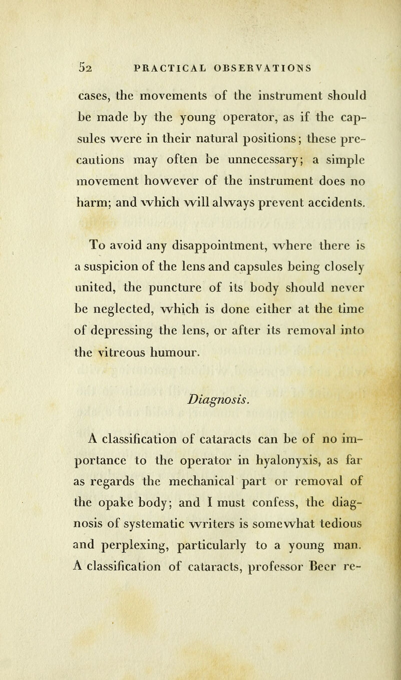 cases, the movements of the instrument should be made by the young operator, as if the cap- sules were in their natural positions; these pre- cautions may often be unnecessary; a simple movement however of the instrument does no harm; and which will always prevent accidents. To avoid any disappointment, where there is a suspicion of the lens and capsules being closely united, the puncture of its body should never be neglected, which is done either at the time of depressing the lens, or after its removal into the vitreous humour. Diagnosis. A classification of cataracts can be of no im- portance to the operator in hyalonyxis, as far as regards the mechanical part or removal of the opake body; and I must confess, the diag- nosis of systematic writers is somewhat tedious and perplexing, particularly to a young man. A classification of cataracts, professor Beer re-