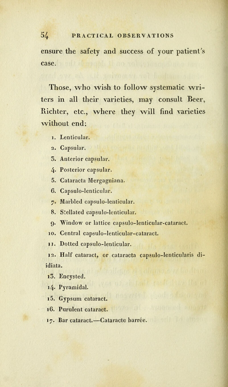 ensure case. the safety and success of your patient's Those, who wish to follow systematic wri- ters in all their varieties, may consult Beer, Pvichter, etc., where they will find varieties without end: 1. Lenticular. 2. Capsular. 3. Anterior capsular. 4* Posterior capsular. 5. Calaracta Mergagniana. 6. Capsulo-lenticular. 7. Marbled capsulo-lenticular. 8. Slellated capsulo-lenticular. g. Window or lattice capsulo-lenticular-cataract. 10. Central capsulo-lenticular-cataract. 11. Dotted capsulo-lenticular. 12. Half cataract^ or cataracta capsulo-Ienticularis di- idiata. 13. Encysted. i4« Pyramidal. 15. Gypsum cataract. 16. Purulent cataract. 17. Bar cataract.—Cataracte barree.