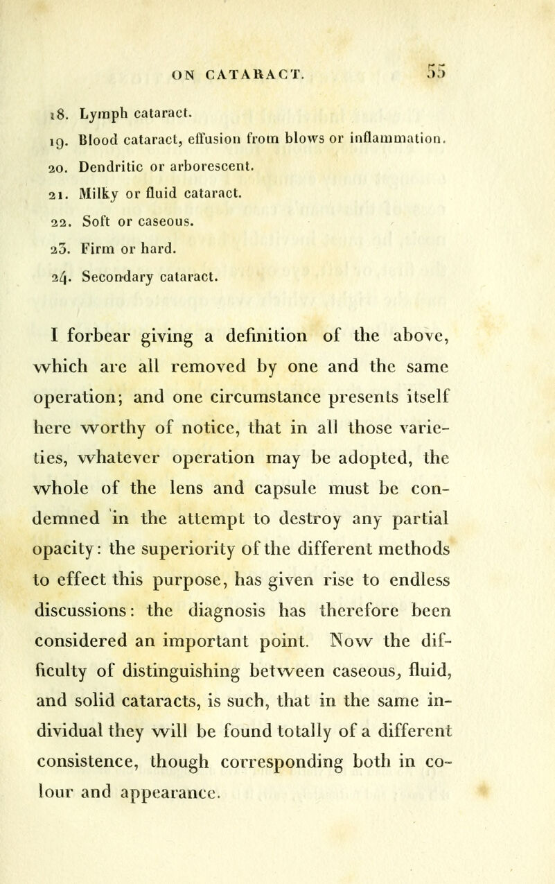 i8. Lymph cataract. iq. Blood cataract, effusion from blows or inflammation. 20. Dendritic or arborescent. 21. Milky or fluid cataract. 22. Soft or caseous. 23. Firm or hard. 24. Secondary cataract. I forbear giving a definition of the above, which are all removed by one and the same operation; and one circumstance presents itself here worthy of notice, that in all those varie- ties, whatever operation may be adopted, the whole of the lens and capsule must be con- demned in the attempt to destroy any partial opacity: the superiority of the different methods to effect this purpose, has given rise to endless discussions: the diagnosis has therefore been considered an important point. Now the dif- ficulty of distinguishing between caseous, fluid, and solid cataracts, is such, that in the same in- dividual they will be found totally of a different consistence, though corresponding both in co- lour and appearance.