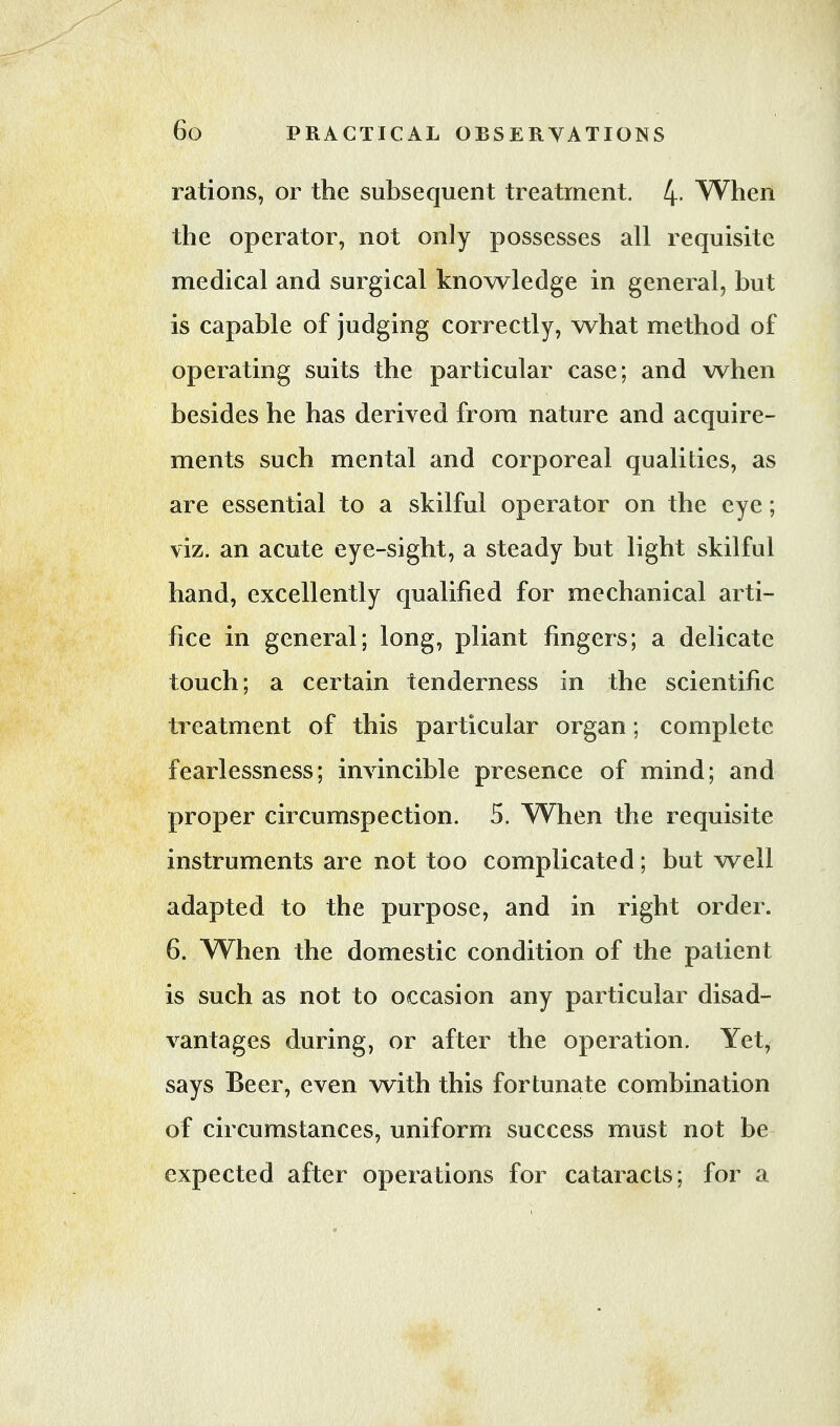 rations, or the subsequent treatment. 4- When the operator, not only possesses all requisite medical and surgical knowledge in general, but is capable of judging correctly, what method of operating suits the particular case; and when besides he has derived from nature and acquire- ments such mental and corporeal qualities, as are essential to a skilful operator on the eye; viz. an acute eye-sight, a steady but light skilful hand, excellently qualified for mechanical arti- fice in general; long, pliant fingers; a delicate touch; a certain tenderness in the scientific treatment of this particular organ; complete fearlessness; invincible presence of mind; and proper circumspection. 5. When the requisite instruments are not too complicated; but well adapted to the purpose, and in right order. 6. When the domestic condition of the patient is such as not to occasion any particular disad- vantages during, or after the operation. Yet, says Beer, even with this fortunate combination of circumstances, uniform success must not be expected after operations for cataracts; for a