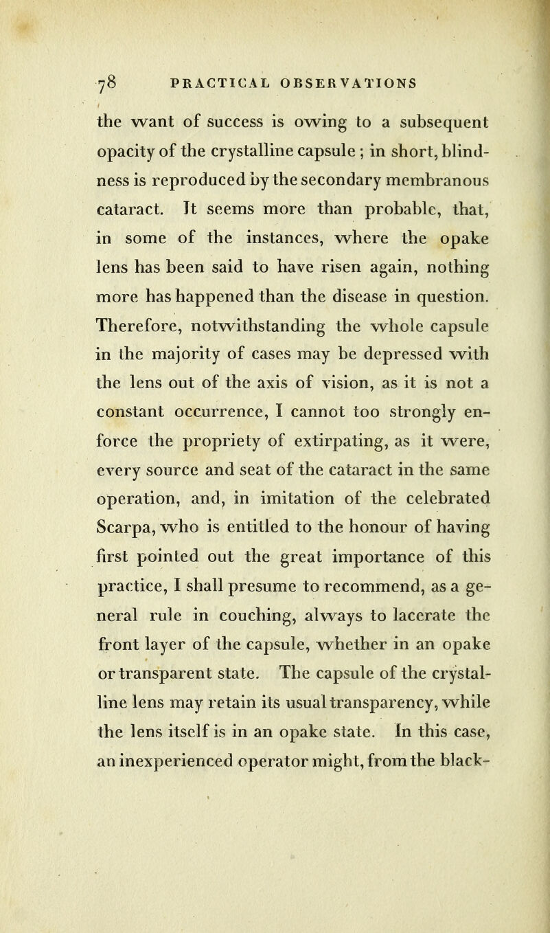 the want of success is owing to a subsequent opacity of the crystalline capsule ; in short, blind- ness is reproduced by the secondary membranous cataract. Jt seems more than probable, that, in some of the instances, where the opake lens has been said to have risen again, nothing more has happened than the disease in question. Therefore, notwithstanding the whole capsule in the majority of cases may be depressed with the lens out of the axis of vision, as it is not a constant occurrence, I cannot too strongly en- force the propriety of extirpating, as it were, every source and seat of the cataract in the same operation, and, in imitation of the celebrated Scarpa, who is entitled to the honour of having first pointed out the great importance of this practice, I shall presume to recommend, as a ge- neral rule in couching, always to lacerate the front layer of the capsule, whether in an opake or transparent state. The capsule of the crystal- line lens may retain its usual transparency, while the lens itself is in an opake state. In this case, an inexperienced operator might, from the black-