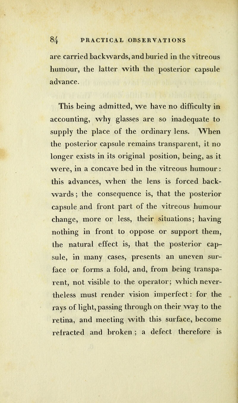 are carried backwards, and buried in the vitreous humour, the latter with the posterior capsule advance. This being admitted, we have no difficulty in accounting, why glasses are so inadequate to supply the place of the ordinary lens. When the posterior capsule remains transparent, it no longer exists in its original position, being, as it were, in a concave bed in the vitreous humour: this advances, when the lens is forced back- wards ; the consequence is, that the posterior capsule and front part of the vitreous humour change, more or less, their situations; having nothing in front to oppose or support them, the natural effect is, that the posterior cap- sule, in many cases, presents an uneven sur- face or forms a fold, and, from being transpa- rent, not visible to the operator; which never- theless must render vision imperfect: for the rays of light, passing through on their way to the retina, and meeting with this surface, become refracted and broken; a defect therefore is