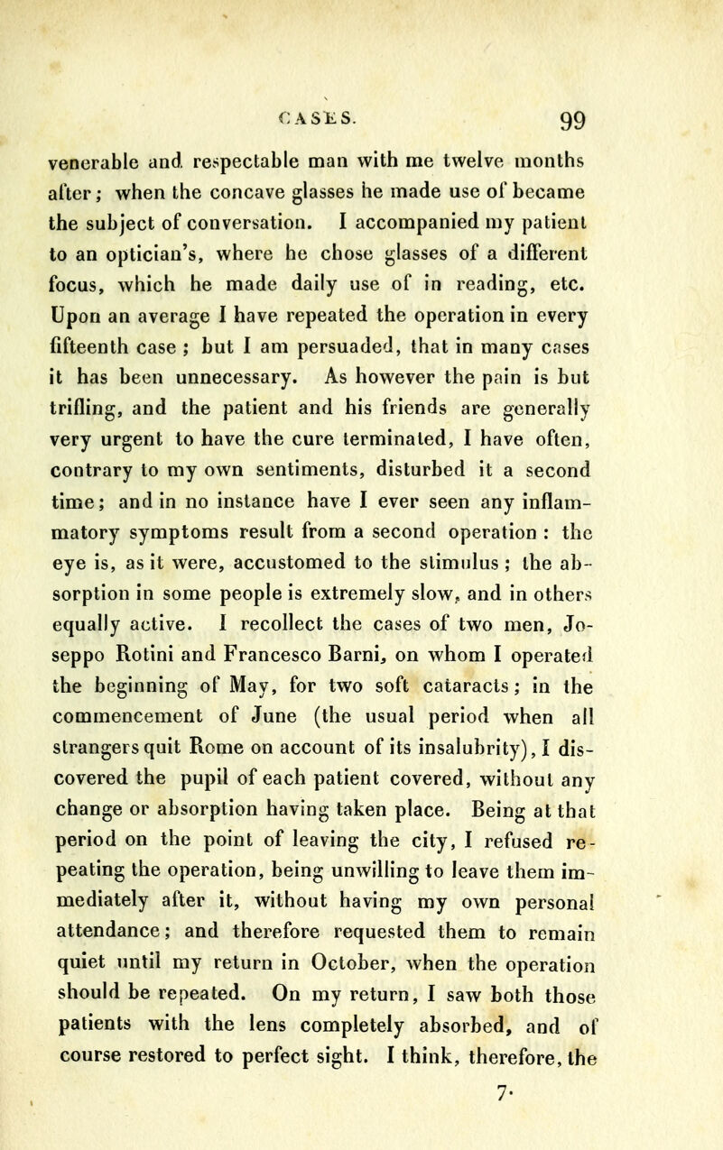 venerable and. respectable man with me twelve months after; when the concave glasses he made use of became the subject of conversation. I accompanied my patient to an optician's, where he chose glasses of a different focus, which he made daily use of in reading, etc. Upon an average I have repeated the operation in every fifteenth case ; but I am persuaded, that in many cases it has been unnecessary. As however the pain is but trifling, and the patient and his friends are generally very urgent to have the cure terminated, I have often, contrary to my own sentiments, disturbed it a second time; and in no instance have I ever seen any inflam- matory symptoms result from a second operation : the eye is, as it were, accustomed to the stimulus ; the ab - sorption in some people is extremely slow? and in others equally active. 1 recollect the cases of two men, Jo- seppo Rotini and Francesco Barni, on whom I operated the beginning of May, for two soft cataracts; in the commencement of June (the usual period when all strangers quit Rome on account of its insalubrity), I dis- covered the pupil of each patient covered, without any change or absorption having taken place. Being at that period on the point of leaving the city, I refused re- peating the operation, being unwilling to leave them im- mediately after it, without having my own personal attendance; and therefore requested them to remain quiet until my return in October, when the operation should be repeated. On my return, I saw both those patients with the lens completely absorbed, and of course restored to perfect sight. I think, therefore, the 7-