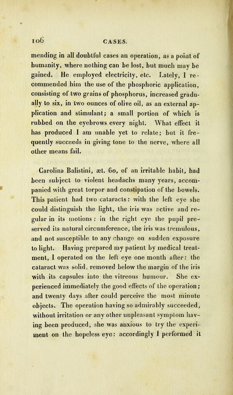 io6 mending in all doubtful cases an operation, as a point of humanity, where nothing can be lost, but much may be gained. He employed electricity, etc. Lately, I re- commended him the use of the phosphoric application, consisting of two grains of phosphorus, increased gradu- ally to six, in two ounces of olive oil, as an external ap- plication and stimulant; a small portion of which is rubbed on the eyebrows every night. What effect it has produced I am unable yet to relate; but it fre- quently succeeds in giving tone to the nerve, where all other means fail. Carolina Balistini, aet. 60, of an irritable habits had been subject to violent headachs many years, accom- panied with great torpor and constipation of the bowels. This patient had two cataracts: with the left eye she could distinguish the light, the iris was active and re- gular in its motions : in the right eye the pupil pre- served ils natural circumference, the iris was tremulous, and not susceptible to any change on sudden exposure to light. Having prepared my patient by medical treat- ment, I operated on the left eye one month after: the cataract was solid, removed below the margin of the iris with its capsules into the vitreous humour. She ex- perienced immediately the good effects of the operation; and twenty days after could perceive the most minute objects. The operation having so admirably succeeded, without irritation or any other unpleasant symptom hav- ing been produced, she was anxious to try the experi- ment on the hopeless eye: accordingly I performed it