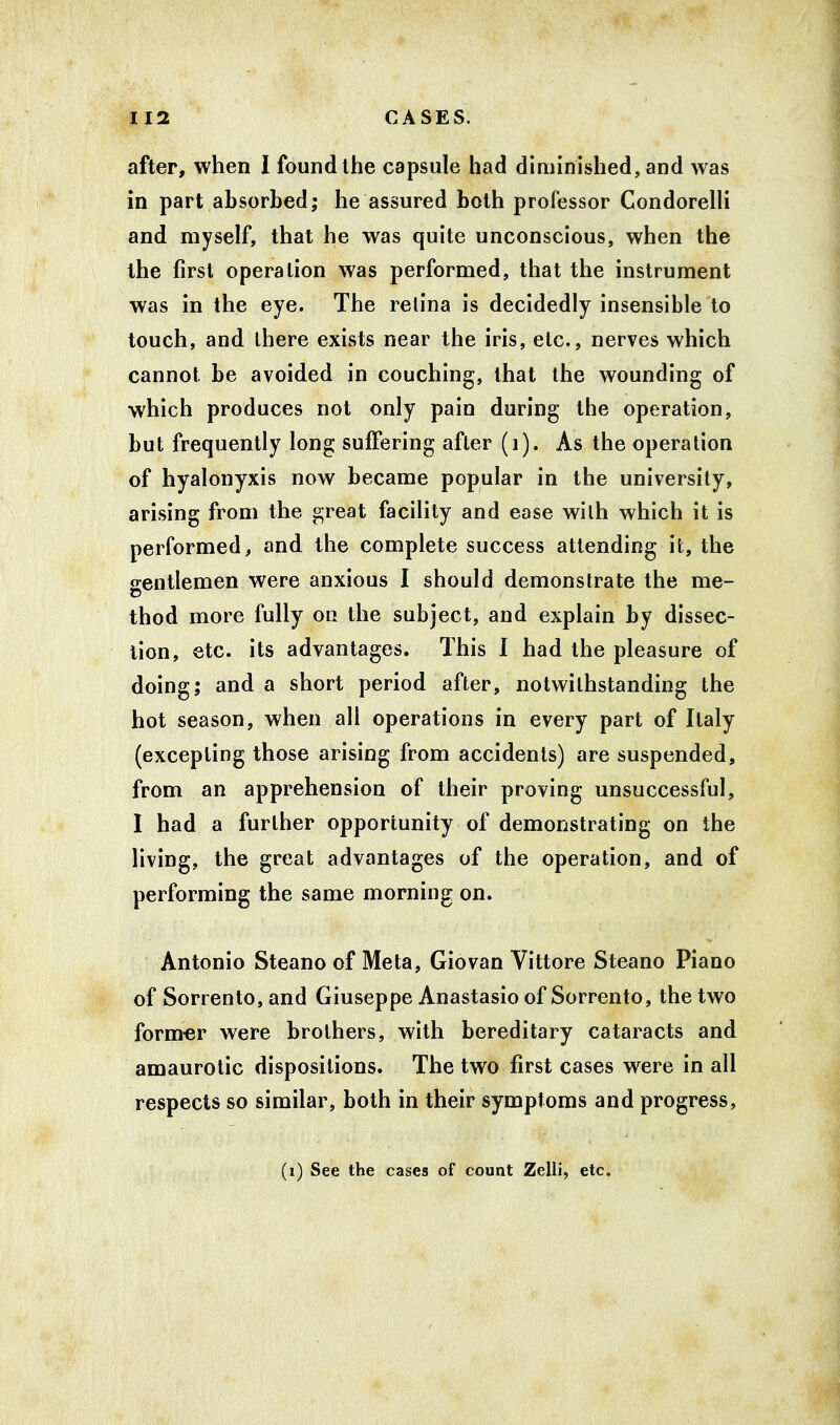 after, when I found the capsule had diminished, and was in part absorbed; he assured both professor Condorelli and myself, that he was quite unconscious, when the the first operation was performed, that the instrument was in the eye. The retina is decidedly insensible to touch, and there exists near the iris, etc., nerves which cannot be avoided in couching, that the wounding of which produces not only pain during the operation, but frequently long suffering after (1). As the operation of hyalonyxis now became popular in the university, arising from the great facility and ease with which it is performed, and the complete success attending it, the gentlemen were anxious I should demonstrate the me- thod more fully on the subject, and explain by dissec- tion, etc. its advantages. This I had the pleasure of doing; and a short period after, notwithstanding the hot season, when all operations in every part of Italy (excepting those arising from accidents) are suspended, from an apprehension of their proving unsuccessful, I had a further opportunity of demonstrating on the living, the great advantages of the operation, and of performing the same morning on. Antonio Steano of Meta, Giovan Vittore Steano Piano of Sorrento, and Giuseppe Anastasio of Sorrento, the two former were brothers, with hereditary cataracts and amaurotic dispositions. The two first cases were in all respects so similar, both in their symptoms and progress, (i) See the cases of count Zelli, etc.