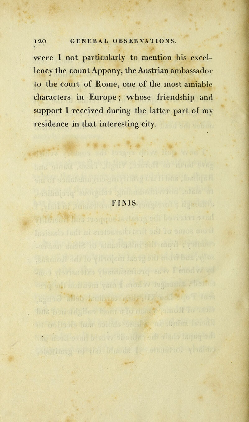 were I not particularly to mention his excel- lency the count Appony, the Austrian ambassador to the court of Rome, one of the most amiable characters in Europe; whose friendship and support I received during the latter part of my residence in that interesting city. FINIS.