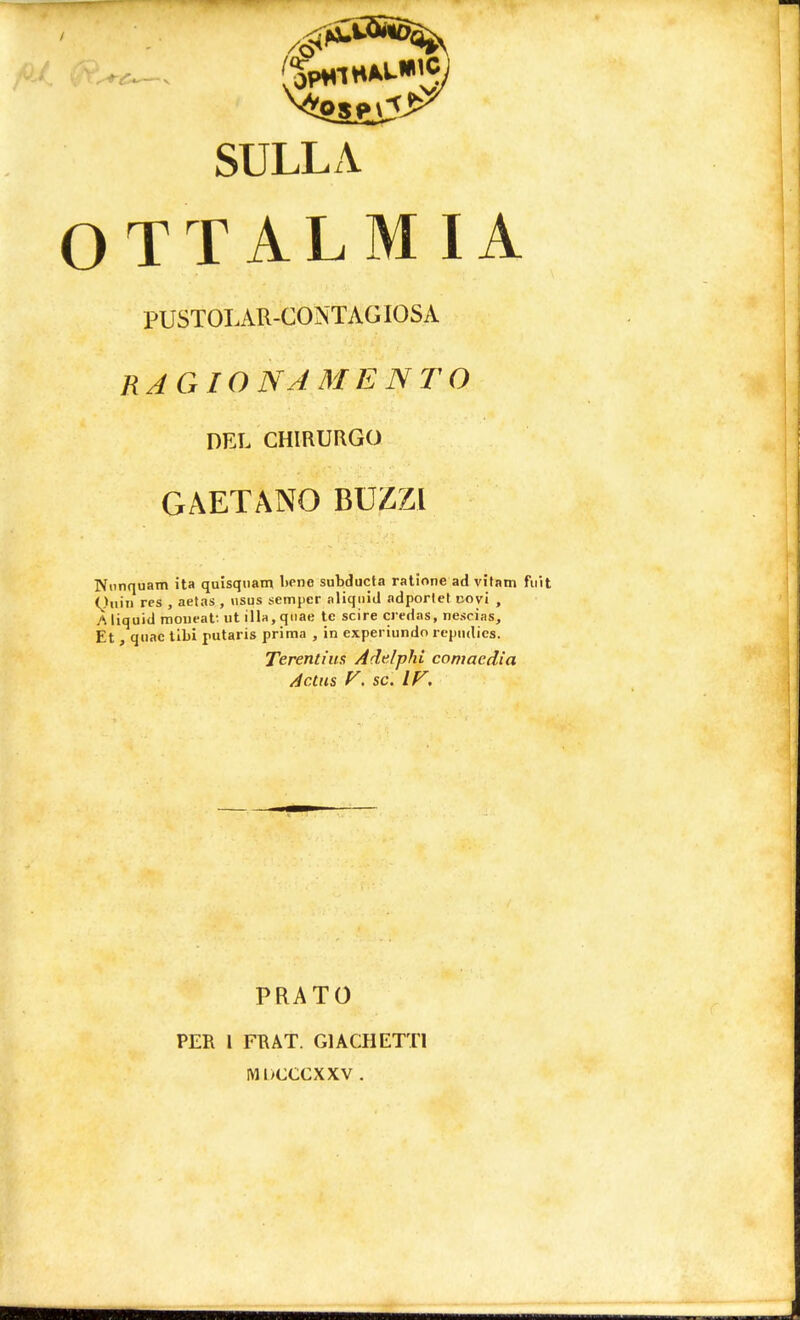 (SpHlHALWC- SULLA OTTALMIA PUSTOLAR-CONTAGIOSA RAGIONAMENTO DEL CHIRURGO GAETANO BUZZI Nunquam ita quisquam Itene subducta ratione ad vitam fuìt Quìn res , aetas , usus sempcr aliqiiid adporlet uovi , A liquid moueat ut illa, quae te scire credas, nescias, Et , qiiac tibi putaris prima , in experiundo repiulics. Terentius Adelphi comaedia Actus V. se. IV. PRATO PER l FRAT. GÌ AGHETTI MIHXCXXV .