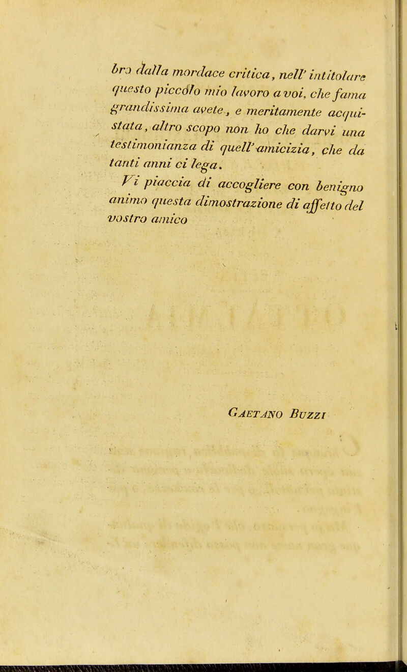 bra fìaììa mordace critica, nell'intitolare questo piccólo mio lavoro a voi, che fama grandissima avete , e meritamente acqui- stata, altro scopo non ho che darvi una testimonianza di quell'amicizia, che da tanti anni ci lega. Fi piaccia di accogliere con benigno animo questa dimostrazione di affetto del vostro amico Gaetano Buzzi