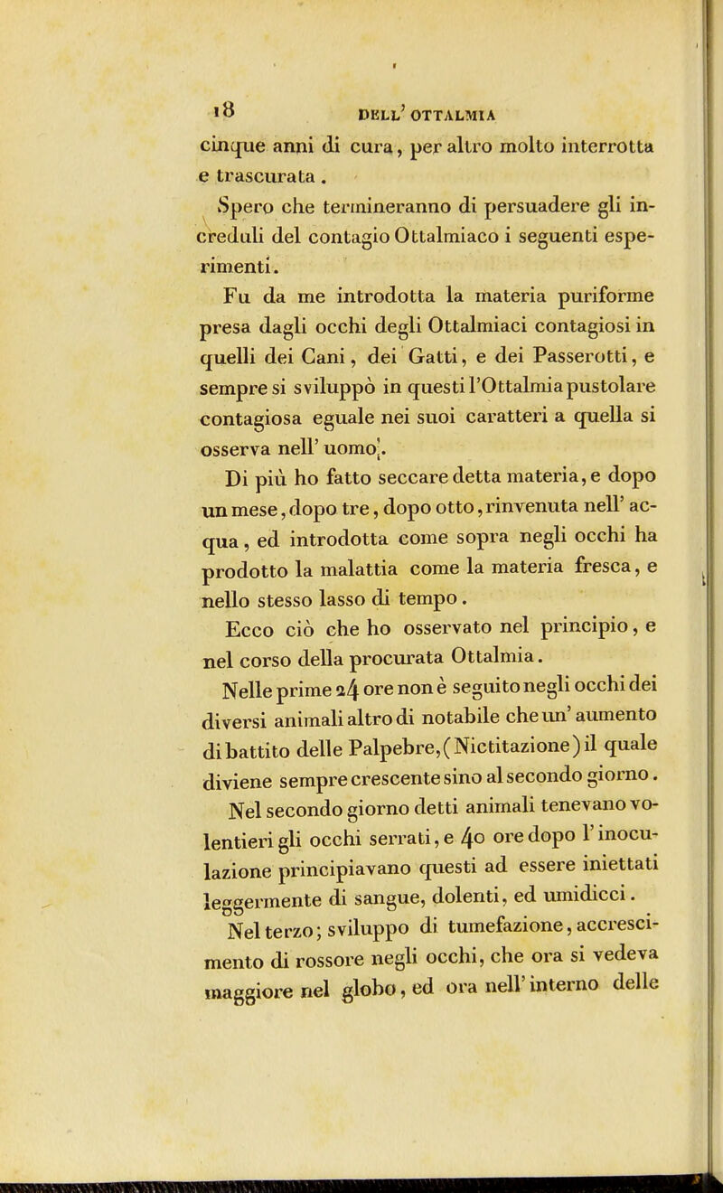 cinque anni di cura, per altro molto interrotta e trascurata. Spero che termineranno di persuadere gli in- creduli del contagio Ottalmiaco i seguenti espe- rimenti . Fu da me introdotta la materia puriforme presa dagli occhi degli Ottalmiaci contagiosi in quelli dei Cani, dei Gatti, e dei Passerotti, e sempre si sviluppò in questi l'Ottalmiapustolare contagiosa eguale nei suoi caratteri a quella si osserva neh uomo|. Di più ho fatto seccare detta materia, e dopo un mese, dopo tre, dopo otto, rinvenuta nell' ac- qua , ed introdotta come sopra negli occhi ha prodotto la malattia come la materia fresca, e nello stesso lasso di tempo. Ecco ciò che ho osservato nel principio, e nel corso della procurata Ottalmia. Nelle prime i\ ore non è seguito negli occhi dei diversi animali altro di notabile che un' aumento dibattito delle Palpebre,(Nictitazione)il quale diviene sempre crescente sino al secondo giorno. Nel secondo giorno detti animali tenevano vo- lentieri gli occhi serrati, e 4o ore dopo l'inocu- lazione principiavano questi ad essere iniettati leggermente di sangue, dolenti, ed umidicci. Nel terzo; sviluppo di tumefazione, accresci- mento di rossore negli occhi, che ora si vedeva maggiore nel globo, ed ora nell'interno delle