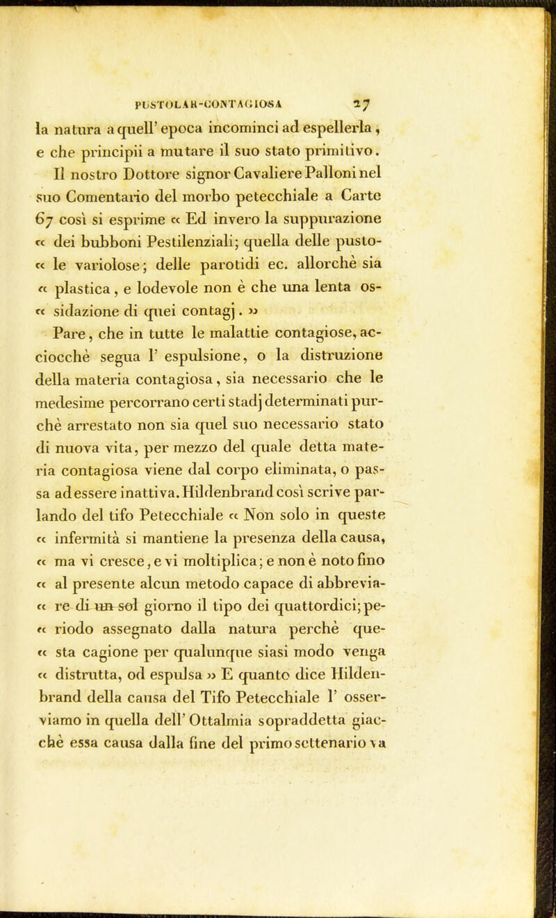 la natura a quell'epoca incominci ad espellerla, e che principii a mutare il suo stato primitivo. Il nostro Dottore signor Cavaliere Palloni nel suo Comentario del morbo petecchiale a Carte 67 così si esprime « Ed invero la suppurazione « dei bubboni Pestilenziali; quella delle pusto- « le variolose; delle parotidi ec. allorché sia « plastica , e lodevole non è che una lenta os- te sidazione di quei contagj. » Pare, che in tutte le malattie contagiose, ac- ciocché segua 1' espulsione, o la distruzione della materia contagiosa, sia necessario che le medesime percorrano certi stadj determinati pur- ché arrestato non sia quel suo necessario stato di nuova vita, per mezzo del quale detta mate- ria contagiosa viene dal corpo eliminata, o pas- sa ad essere inattiva. Hildenbrand così scrive par- lando del tifo Petecchiale « Non solo in queste « infermità si mantiene la presenza della causa, « ma vi cresce, e vi moltiplica; e non è noto fino « al presente alcun metodo capace di abbrevia- te re diunsol giorno il tipo dei quattordici; pe- ce riodo assegnato dalla natura perchè que- te sta cagione per qualunque siasi modo venga ee distrutta, od espulsa » E quanto dice Hilden- brand della causa del Tifo Petecchiale 1' osser- viamo in quella dell'Ottalmia sopraddetta giac- ché essa causa dalla fine del primo settenario \ a