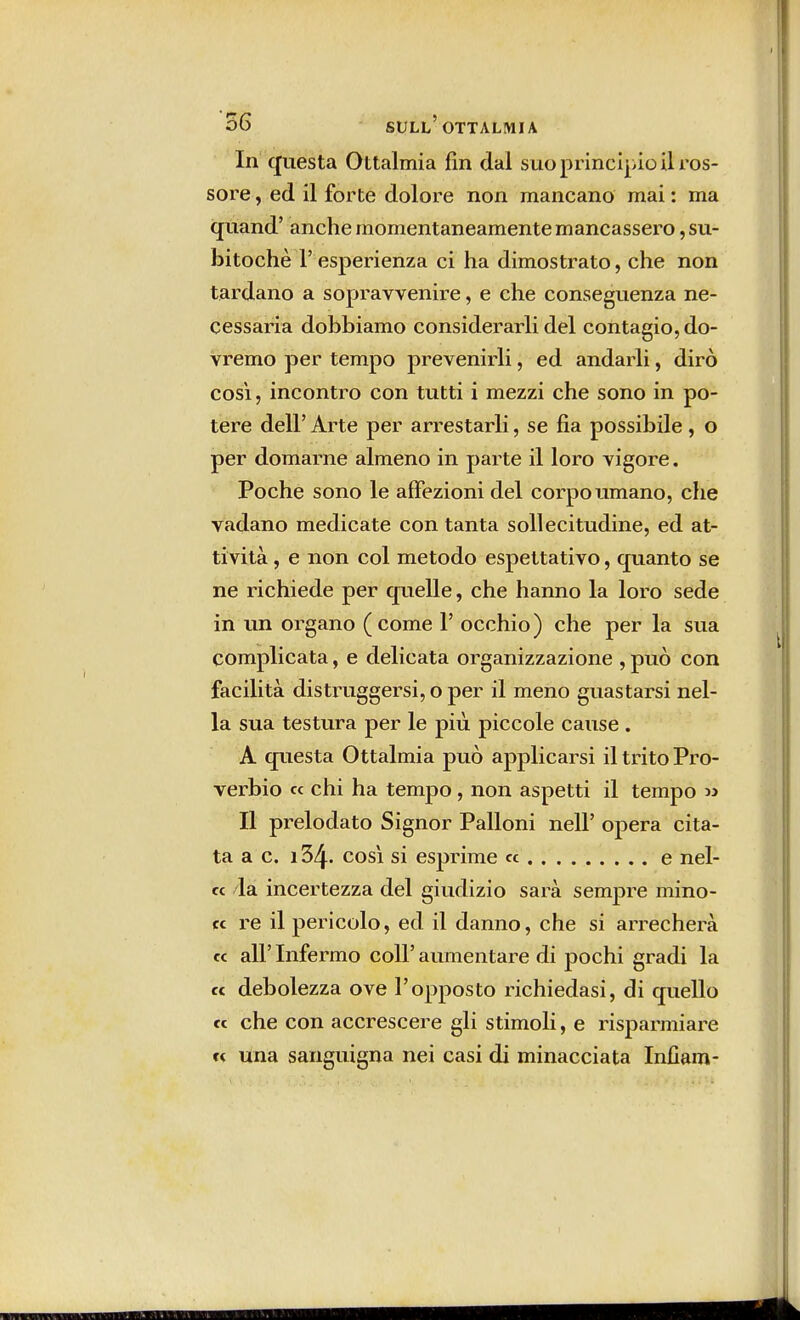 56 sull'ottalmia In questa Ottalmia fin dal s uo principio il ros- sore , ed il forte dolore non mancano mai : ma quand' anche momentaneamente mancassero ,su- bitochè 1' esperienza ci ha dimostrato, che non tardano a sopravvenire, e che conseguenza ne- cessaria dobbiamo considerarli del contagio, do- vremo per tempo prevenirli, ed andarli, dirò così, incontro con tutti i mezzi che sono in po- tere dell' Arte per arrestarli, se fia possibile, o per domarne almeno in parte il loro vigore. Poche sono le affezioni del corpo umano, che vadano medicate con tanta sollecitudine, ed at- tività , e non col metodo espettativo, quanto se ne richiede per quelle, che hanno la loro sede in un organo ( come 1' occhio ) che per la sua complicata, e delicata organizzazione , può con facilità distruggersi, o per il meno guastarsi nel- la sua testura per le più piccole cause . A questa Ottalmia può applicarsi il trito Pro- verbio « chi ha tempo , non aspetti il tempo » Il prelodato Signor Palloni neh opera cita- ta a c. 134. cosi si esprime « e nel- « la incertezza del giudizio sarà sempre mino- re re il pericolo, ed il danno, che si arrecherà ce all'Infermo coli'aumentare di pochi gradi la ce debolezza ove l'opposto richiedasi, di quello ce che con accrescere gli stimoli, e risparmiare c< una sanguigna nei casi di minacciata Infiam-