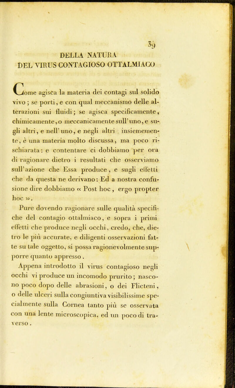 DELLA NATURA DEL VIRUS CONTAGIOSO OTTALMIACO {jome agisca la materia dei contagi sul solido vivo ; se porti, e con qual meccanismo delle al- terazioni sui fluidi ; se agisca specificamente, chimicamente,o meccanicamente sull'uno, e su- gli altri, e nell'uno, e negli altri insiememen- te, è una materia molto discussa, ma poco ri- schiarata : e contentare ci dobbiamo per ora di ragionare dietro i resultati che osserviamo sull'azione che Essa produce, e sugli elìetti che da questa ne derivano : Ed a nostra confu- sione dire dobbiamo « Post hoc , ergo propter hoc ». Pure dovendo ragionare sulle qualità specifi- che del contagio ottalmiaco, e sopra i primi effetti che produce negli occhi, credo, che, die- tro le più accurate, e diligenti osservazioni fat- te su tale oggetto, si possa ragionevolmente sup- porre quanto appresso. Appena introdotto il virus contagioso negli occhi vi produce un incomodo prurito ; nasco- no poco dopo delle abrasioni, o dei Flicteni, o delle ulceri sulla congiuntiva visibilissime spe- cialmente sulla Cornea tanto più se osservata con una lente microscopica, ed un poco di tra- verso .