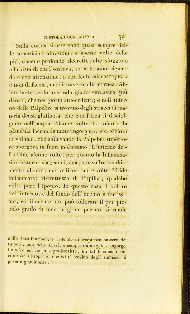 1>UST0LAU-C0NTÀGI0SA ^3 Sulla cornea si osservano quasi sempre del- ie superficiali abrasioni, e spesse volle delle più, o meno profonde ulcerette, che sfuggono alla vista di chi l'osserva, se non sono riguar- date con attenzione, o con lente microscopica , e non di faccia, ma di traverso alla cornea. Ab- bondante scolo umorale giallo verdastro più denso, che nei giorni antecedenti; e nell' inter- no delle Palpebre si trovano degli stracci di ma- teria densa glutinosa, che con fatica si disciol- gono nell'acqua. Alcune volte ho veduto la gianduia lacrimale tanto ingorgata, e cresciuta di volume, che sollevando la Palpebra superio- re sporgeva in fuori moltissimo . L'interno del- l'occhio alcune volte,* per quanto la Infiamma- zione esterna sia grandissima, non soffre cambia mento alcuno ; ma vediamo altre volte T iride infiammata; ristrettezza di Pupilla ; qualche volta pure l'Ipopio. In questo caso il dolore dell' interno, e del fondo dell' occhio è fortissi- mo, ed il malato non può tollerare il più pic- colo grado di luce; ragione per cui si rende nelle loro funzioni ; e vedendo di frequente nascere dei tumori, indi delle ulceri, e sempre un maggiore ingorgo linfatico nel luogo sopradescritto , un tal fenomeno mi autorizza a supporre, che ivi si trovino degli ammassi di piccole glandulette .