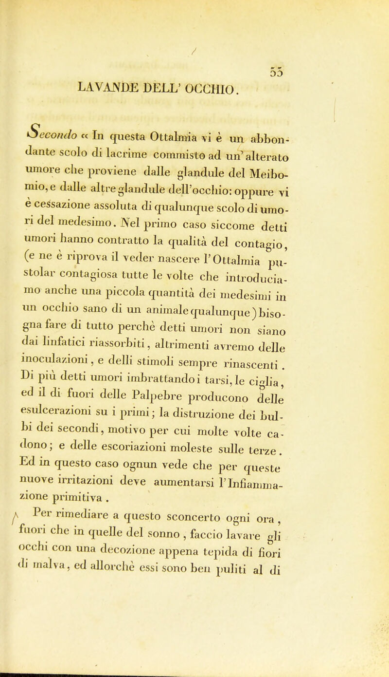 OD LAVANDE DELL' OCCHIO. Secondo « In questa Ottalmia vi è un abbon- dante scolo di lacrime commisto ad un' alterato umore che proviene dalle glandule del Meibo- mio,e dalle altre glandule dell'occhio: oppure vi è cessazione assoluta di qualunque scolo di umo- ri del medesimo. Nel primo caso siccome detti umori hanno contratto la qualità del contagio, (e ne è riprova il veder nascere l'Ottalmia pu- stolar contagiosa tutte le volte che introducia- mo anche una piccola quantità dei medesimi in un occhio sano di un animale qualunque) biso- gna fare di tutto perchè detti umori non siano dai linfatici riassorbiti, altrimenti avremo delle inoculazioni, e delli stimoli sempre rinascenti . Di più detti umori imbrattandoi tarsi,le ciglia, ed il di fuori delle Palpebre producono delle esidcerazioni su i primi ; la distruzione dei bul- bi dei secondi, motivo per cui molte volte ca- dono ; e delle escoriazioni moleste sulle terze. Ed in questo caso ognun vede che per queste nuove irritazioni deve aumentarsi l'Infiamma- zione primitiva . ^ Per rimediare a questo sconcerto ogni ora , fuori che in quelle del sonno , faccio lavare gli occhi con una decozione appena tepida di fiori di malva, ed allorché essi sono ben puliti al di