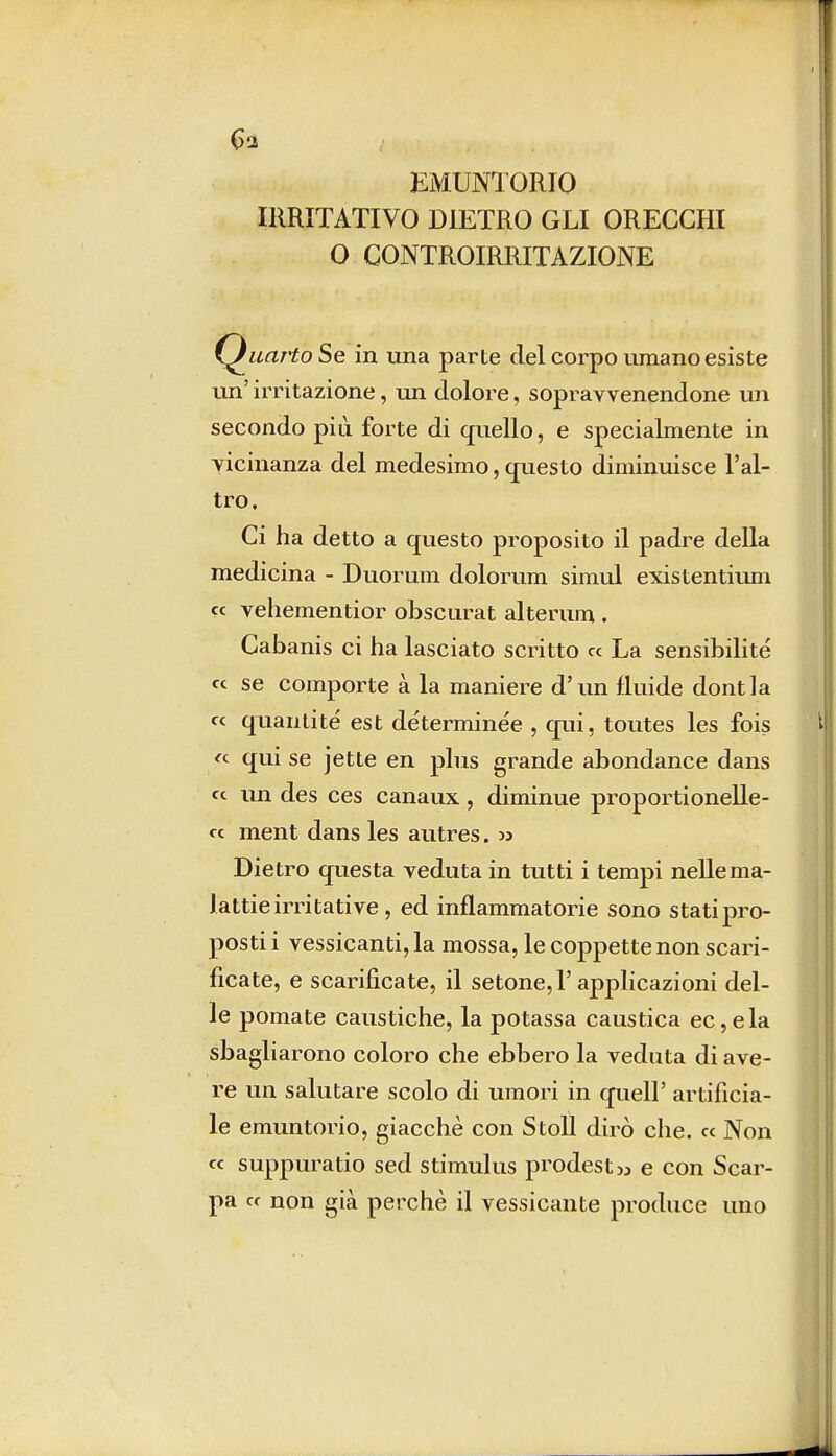 6a EMUNTORIO IRRITATIVO DIETRO GLI ORECCHI O CONTROIRRITAZIONE Quarto Se in una parte del corpo umano esiste un' irritazione, un dolore, sopravvenendone un secondo più forte di quello, e specialmente in vicinanza del medesimo, questo diminuisce l'al- tro. Ci ha detto a questo proposito il padre della medicina - Duorum dolorimi simul existentium ce vehementior obscurat alterum . Cabanis ci ha lasciato scritto ce La sensibilità « se comporte à la maniere d'un fluide dontla ce quanti té est déterminée , qui, toutes les fois « qui se jette en plus grande abondance dans ce un des ces canaux, diminue proportionelle- cc ment dans les autres. » Dietro questa veduta in tutti i tempi nelle ma- lattie irritative, ed infiammatorie sono stati pro- posti i vessicanti, la mossa, le coppette non scari- ficate, e scarificate, il setone,l'applicazioni del- le pomate caustiche, la potassa caustica ec,ela sbagliarono coloro che ebbero la veduta di ave- re un salutare scolo di umori in quell' artificia- le emuntorio, giacché con Stoll dirò che. ce Non ce suppuratio sed stimulus prodest» e con Scar- pa ce non già perchè il vessicante produce uno