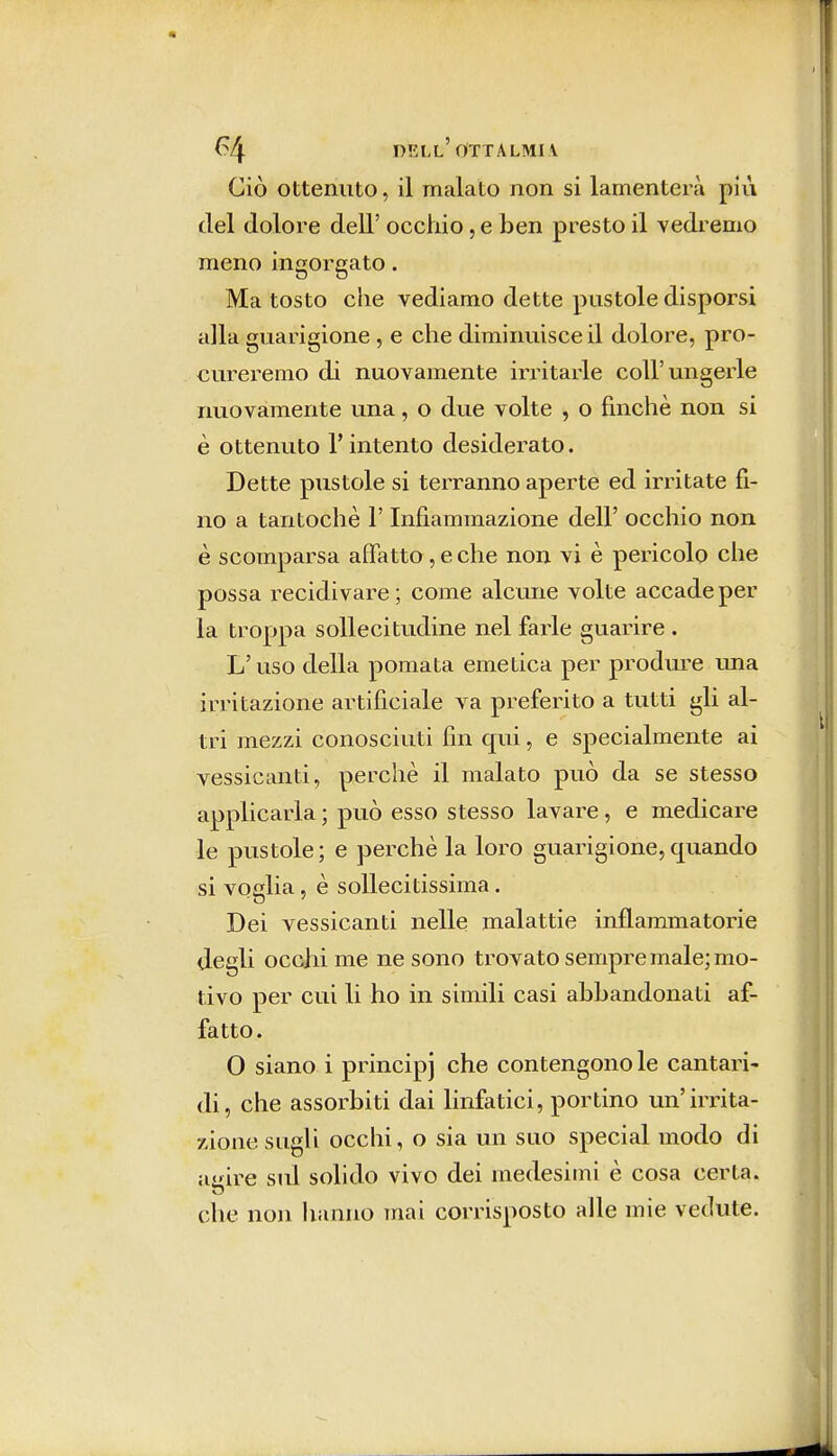 Ciò ottenuto, il malato non si lamenterà più del dolore dell' occhio, e ben presto il vedremo meno ingorgato. Ma tosto che vediamo dette pustole disporsi alla guarigione , e che diminuisce il dolore, pro- cureremo di nuovamente irritarle coli'ungerle nuovamente una, o due volte , o finché non si è ottenuto l'intento desiderato. Dette pustole si terranno aperte ed irritate fi- no a tantoché l'Infiammazione dell' occhio non è scomparsa affatto, e che non vi è pericolo che possa recidivare; come alcune volte accade per la troppa sollecitudine nel farle guarire . L'uso della pomata emetica per produre una irritazione artificiale va preferito a tutti gli al- tri mezzi conosciuti fin qui, e specialmente ai vessicanti, perchè il malato può da se stesso applicarla ; può esso stesso lavare, e medicare le pustole ; e perchè la loro guarigione, quando si voglia, è sollecitissima. Dei vessicanti nelle malattie infiammatorie degli occhi me ne sono trovato sempre male; mo- tivo per cui li ho in simili casi abbandonati af- fatto . O siano i principi che contengono le cantari- di, che assorbiti dai linfatici, portino un'irrita- zione sugli occhi, o sia un suo special modo di agire sul solido vivo dei medesimi è cosa certa, che non hanno mai corrisposto alle mie vedute.