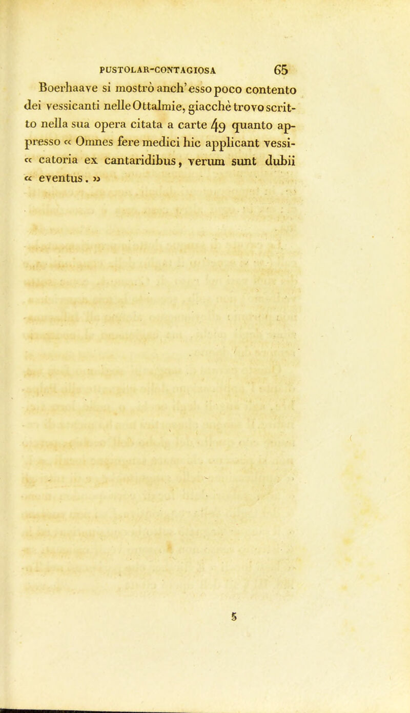 Boerhaave si mostrò anch'esso poco contento dei vessicanti nelle Ottalmie, giacche trovo scrit- to nella sua opera citata a carte 49 quanto ap- presso ce Omnes fere medici hic applicant vessi- « catoria ex cantaridibus, veriun sunt dubii « eventus. » S