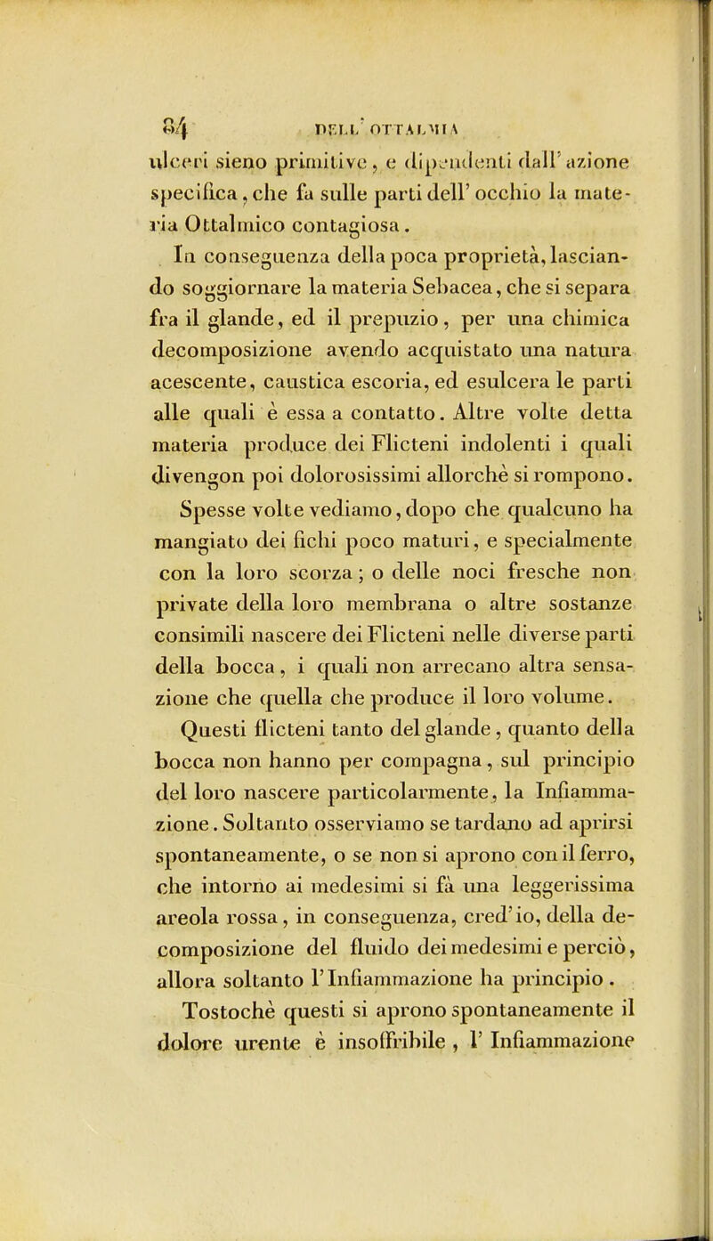 «4 or palmi \ ulceri sieno primitive> e dipendenti dall'azione specifica ? che fu sulle parti dell' occhio la mate- ria Oftalmico contagiosa. In conseguenza della poca proprietà, lascian- do soggiornare la materia Sebacea, che si separa fra il glande, ed il prepuzio, per una chimica decomposizione avendo acquistato una natura acescente, caustica escoria, ed esulcera le parti alle quali è essa a contatto. Altre volte detta materia prod,uce dei Flicteni indolenti i quali divengon poi dolorosissimi allorché si rompono. Spesse volte vediamo, dopo che qualcuno ha mangiato dei fichi poco maturi, e specialmente con la loro scorza ; o delle noci fresche non private della loro membrana o altre sostanze consimili nascere dei Flicteni nelle diverse parti della bocca , i quali non arrecano altra sensa- zione che quella che produce il loro volume. Questi flicteni tanto del glande , quanto della bocca non hanno per compagna, sul principio del loro nascere particolarmente , la Infiamma- zione . Soltanto osserviamo se tardano ad aprirsi spontaneamente, o se non si aprono con il ferro, che intorno ai medesimi si fa una leggerissima areola rossa, in conseguenza, cred'io, della de- composizione del fluido dei medesimi e perciò, allora soltanto l'Infiammazione ha principio . Tostochè questi si aprono spontaneamente il dolore urente è insoffribile , l'Infiammazione