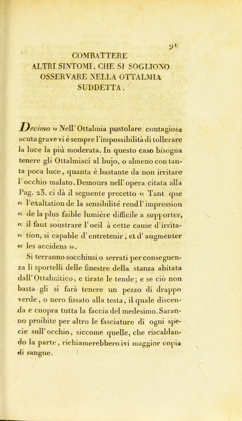 COMBATTERE ALTRI SINTOMI. CHE SI SOGLIONO OSSERVARE NELLA OTTALMIA SUDDETTA. xJecimo m Nell'Oftalmia pustolare contagiosa acuta grave vi è sempre l'impossibilità di tollerare la luce la più moderata. In questo caso bisogna tenere gli Ottalmiaci al bnjo, o almeno con tan- ta poca luce , quanta è bastante da non irritare l'occhio malato.Demours nell'opera citata alla Pag. 25. ci dà il seguente precetto ce Tant que « l'exaltation de la sensibilité rendi'impression « de la plus faible lumière difficile a supporter, « il faut soustrare l'oeil à cette cause d'irrita- « tion, si capable d'entretenir, et d' augmenler « les accidens ». Si terranno socchiusi o serrati per conseguen- za li sportelli delle finestre della stanza abitata dall'Ottalmitico, e tirate le tende; e se ciò non basta gli si farà tenere un pezzo di drappo verde , o nero fissato alla testa, il quale discen- da e cuopra tutta la faccia del medesimo. Sai an- no proibite per altro le fasciature di ogni spe- cie sull'occhio, siccome quelle, che riscaldan- do la parte, richiamerebbero ivi maggior copia di sangue.