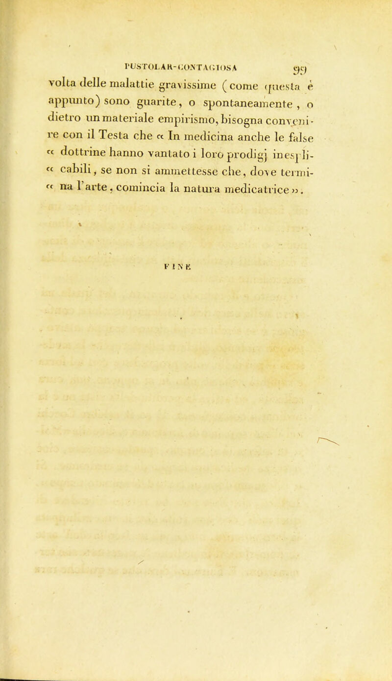 PUSTOLAR- (CONTAGIOSA «CJ volta delle malattie gravissime (come «mesta è appunto) sono guarite, o spontaneamente, o dietro immateriale empirismo,bisogna comem- re con il Testa che « In medicina anche le false « dottrine hanno vantato i loro prodigj inesrli- « canili, se non si ammettesse che, dove termi- ci na l'arte , comincia la natura medica trice ».