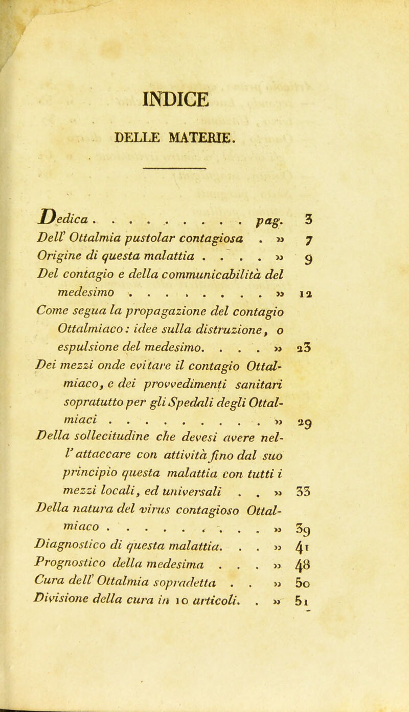 INDICE DELLE MATERIE. Dedica .......... pag. 3 Dell' Ottalmia pustolar contagiosa . >» 7 Origine di questa malattia . . . . » 9 ZteZ contagio e della communicabilità del medesimo » la Come segua la propagazione del contagio Ottalmiaco: idee sulla distruzione, o espulsione del medesimo. . . . » 2 3 Dei mezzi onde evitare il contagio Ottal- miaco, e dei provvedimenti sanitari sopratutto per gli Spedali degli Ottal- miaci . » 29 Della sollecitudine che devesì avere nel- V attaccare con attività fino dal suo principio questa malattia con tutti i mezzi locali, ed universali . . » 33 Della natura del virus contagioso Ottal- miaco .... » 39 Diagnostico di questa malattia. . . » 41 Prognostico della medesima . . . » 48 Cura dell' Ottalmia sopradetta . . m 5o Divisione della cura in 1 o articoli. . » 51