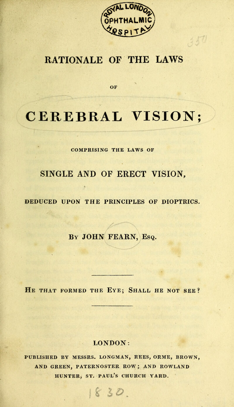 RATIONALE OF THE LAWS OF CEREBRAL VISION; COMPRISING THE LAWS OF SINGLE AND OF ERECT VISION, DEDUCED UPON THE PRINCIPLES OF DIOPTRICS, By JOHN FEARN, Esq. He that formed the Eye; Shall he not see? LONDON: PUBLISHED BY MESSRS. LONGMAN, REES, ORME, BROWN, AND GREEN, PATERNOSTER ROW; AND ROWLAND HUNTER, ST. PAUL'S CHURCH YARD.