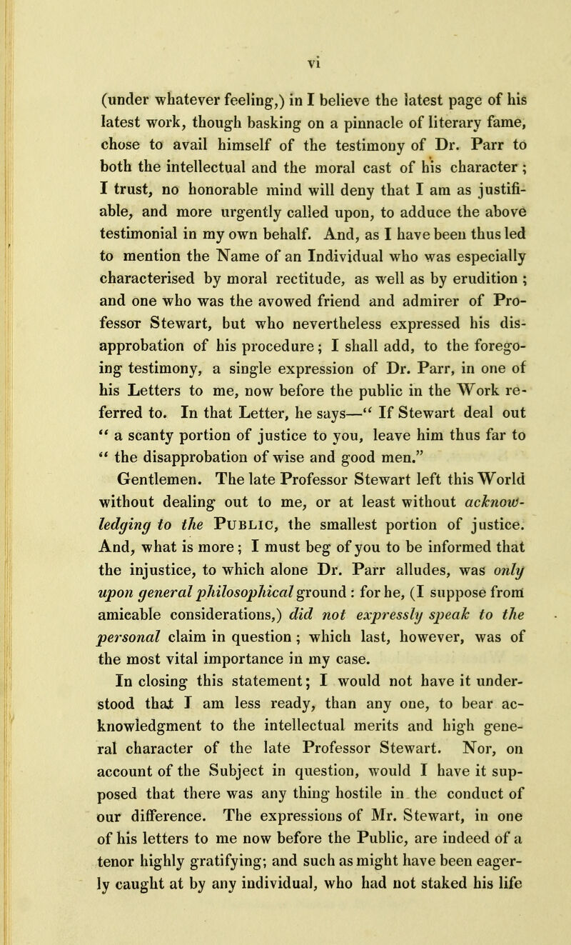 (under whatever feeling,) in I believe the latest page of his latest work, though basking on a pinnacle of literary fame, chose to avail himself of the testimony of Dr. Parr to both the intellectual and the moral cast of his character; I trust, no honorable mind will deny that I am as justifi- able, and more urgently called upon, to adduce the above testimonial in my own behalf. And, as I have been thus led to mention the Name of an Individual who was especially characterised by moral rectitude, as well as by erudition ; and one who was the avowed friend and admirer of Pro- fessor Stewart, but who nevertheless expressed his dis- approbation of his procedure; I shall add, to the forego- ing testimony, a single expression of Dr. Parr, in one of his Letters to me, now before the public in the Work re- ferred to. In that Letter, he says—If Stewart deal out ** a scanty portion of justice to you, leave him thus far to  the disapprobation of wise and good men. Gentlemen. The late Professor Stewart left this World without dealing out to me, or at least without acknoiO- ledging to the Public, the smallest portion of justice. And, what is more; I must beg of you to be informed that the injustice, to which alone Dr. Parr alludes, was only upon general philosopJiical ground : for he, (I suppose from amicable considerations,) did not expressly speak to the personal claim in question; which last, however, was of the most vital importance in my case. In closing this statement; I would not have it under- stood thai I am less ready, than any one, to bear ac- knowledgment to the intellectual merits and high gene- ral character of the late Professor Stewart. Nor, on account of the Subject in question, would I have it sup- posed that there was any thing hostile in the conduct of our difference. The expressions of Mr. Stewart, in one of his letters to me now before the Public, are indeed of a tenor highly gratifying; and such as might have been eager- ly caught at by any individual, who had not staked his life