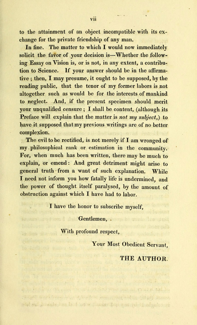 to the attainment of an object incompatible with its ex- change for the private friendship of any man. In fine. The matter to which I would now immediately solicit the favor of your decision is—Whether the follow- ing Essay on Vision is, or is not, in any extent, a contribu- tion to Science. If your answer should be in the affirma- tive ; then, I may presume, it ought to be supposed, by the reading public, that the tenor of my former labors is not altogether such as would be for the interests of mankind to neglect. And, if the present specimen should merit your unqualified censure ; I shall be content, (although its Preface will explain that the matter is not my suhject,) to have it supposed that my previous writings are of no better complexion. The evil to be rectified, is not merely if I am wronged of my philosophical rank or estimation in the community. For, when much has been written, there may be much to explain, or emend: And great detriment might arise to general truth from a want of such explanation. While I need not inform you how fatally life is undermined, and the power of thought itself paralysed, by the amount of obstruction against which I have had to labor. I have the honor to subscribe myself. Gentlemen, . With profound respect. Your Most Obedient Servant, THE AUTHOR.