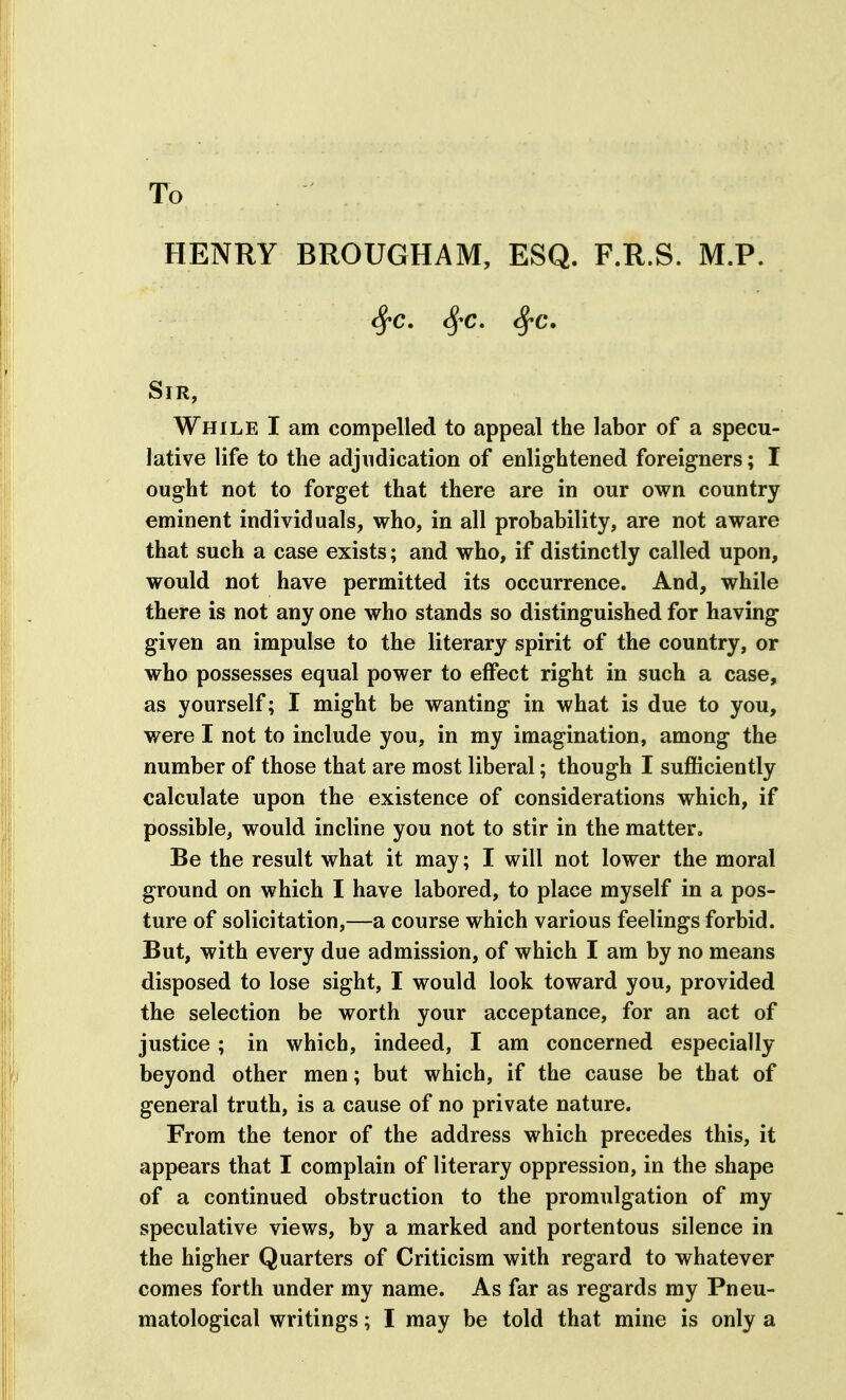 To HENRY BROUGHAM, ESQ. F.R.S. M.P. ^C. ^'C. ^c. Sir, While I am compelled to appeal the labor of a specu- lative life to the adjudication of enlightened foreigners; I ought not to forget that there are in our own country eminent individuals, who, in all probability, are not aware that such a case exists; and who, if distinctly called upon, would not have permitted its occurrence. And, while there is not any one who stands so distinguished for having given an impulse to the literary spirit of the country, or who possesses equal power to effect right in such a case, as yourself; I might be wanting in what is due to you, were I not to include you, in my imagination, among the number of those that are most liberal; though I sufficiently calculate upon the existence of considerations which, if possible, would incline you not to stir in the matter. Be the result what it may; I will not lower the moral ground on which I have labored, to place myself in a pos- ture of solicitation,—a course which various feelings forbid. But, with every due admission, of which I am by no means disposed to lose sight, I would look toward you, provided the selection be worth your acceptance, for an act of justice; in which, indeed, I am concerned especially beyond other men; but which, if the cause be that of general truth, is a cause of no private nature. From the tenor of the address which precedes this, it appears that I complain of literary oppression, in the shape of a continued obstruction to the promulgation of my speculative views, by a marked and portentous silence in the higher Quarters of Criticism with regard to whatever comes forth under my name. As far as regards my Pneu- matological writings; I may be told that mine is only a