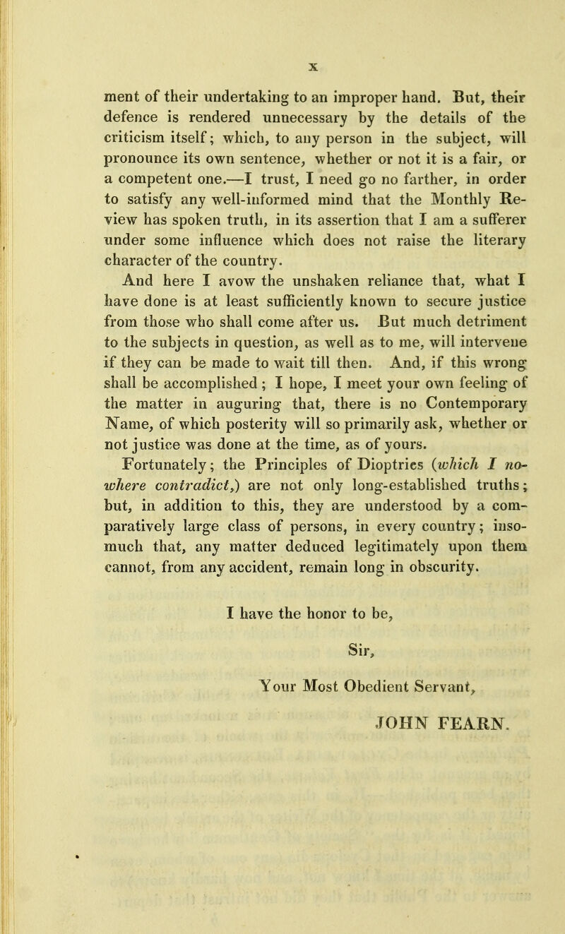 ment of their undertaking to an improper hand. But, their defence is rendered unnecessary by the details of the criticism itself; which, to any person in the subject, will pronounce its own sentence, whether or not it is a fair, or a competent one.—I trust, I need go no farther, in order to satisfy any well-informed mind that the Monthly Re- view has spoken truth, in its assertion that I am a sufferer under some influence which does not raise the literary character of the country. And here I avow the unshaken reliance that, what I have done is at least sufficiently known to secure justice from those who shall come after us. But much detriment to the subjects in question, as well as to me, will intervene if they can be made to wait till then. And, if this wrong shall be accomplished; I hope, I meet your own feeling of the matter in auguring that, there is no Contemporary Name, of which posterity will so primarily ask, whether or not justice was done at the time, as of yours. Fortunately; the Principles of Dioptrics {which I no- where contradict^) are not only long-established truths; but, in addition to this, they are understood by a com- paratively large class of persons, in every country; inso- much that, any matter deduced legitimately upon them cannotj from any accident, remain long in obscurity. I have the honor to be, Sir, Your Most Obedient Servant, JOHN FEARN.