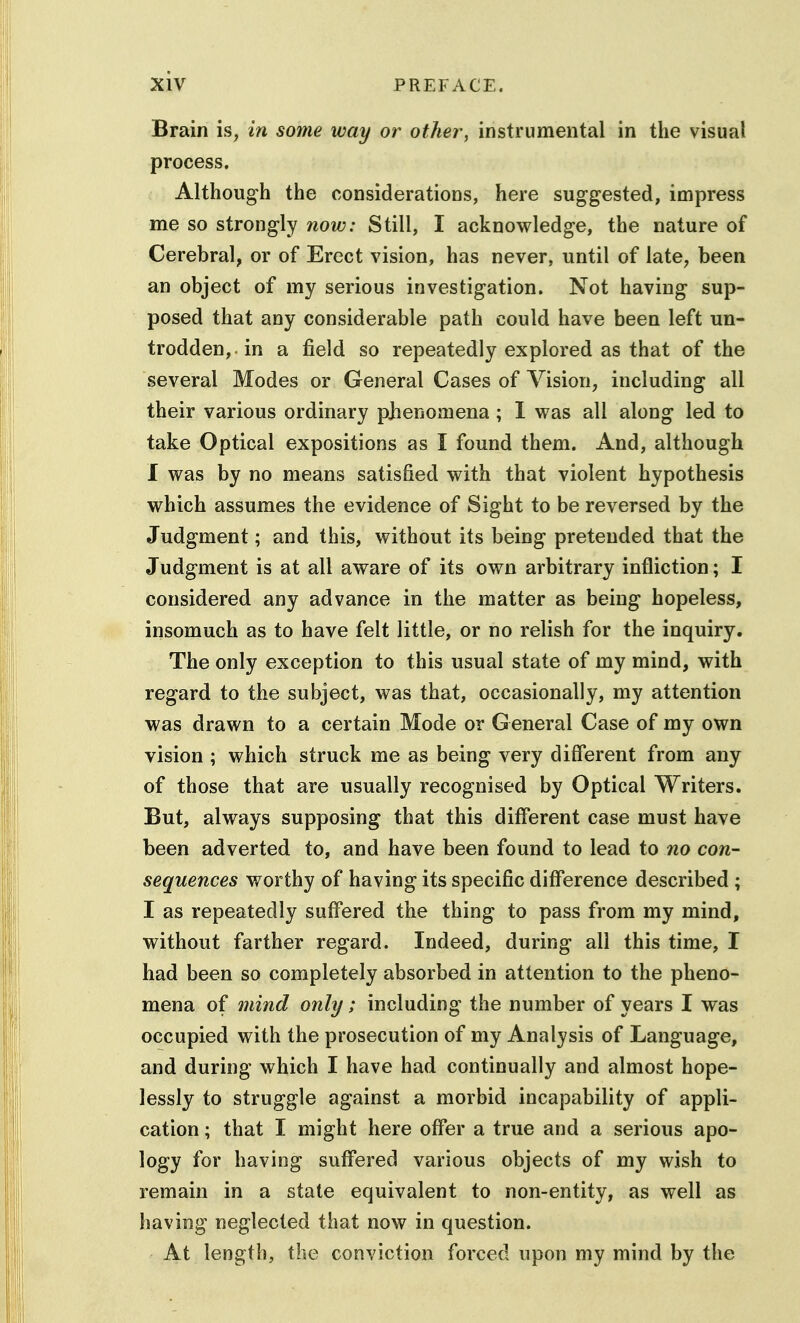 Brain is, in some way or other, instrumental in the visual process. Although the considerations, here suggested, impress me so strongly now: Still, I acknowledge, the nature of Cerebral, or of Erect vision, has never, until of late^ been an object of my serious investigation. Not having sup- posed that any considerable path could have been left un- trodden,, in a field so repeatedly explored as that of the several Modes or General Cases of Vision, including all their various ordinary pbenomena; 1 was all along led to take Optical expositions as I found them. And, although I was by no means satisfied with that violent hypothesis which assumes the evidence of Sight to be reversed by the Judgment; and this, without its being pretended that the Judgment is at all aware of its own arbitrary infliction; I considered any advance in the matter as being hopeless, insomuch as to have felt little, or no relish for the inquiry. The only exception to this usual state of my mind, with regard to the subject, was that, occasionally, my attention was drawn to a certain Mode or General Case of my own vision ; which struck me as being very different from any of those that are usually recognised by Optical Writers. But, always supposing that this different case must have been adverted to, and have been found to lead to no con- sequences worthy of having its specific difference described ; I as repeatedly suffered the thing to pass from my mind, without farther regard. Indeed, during all this time, I had been so completely absorbed in attention to the pheno- mena of mind only; including the number of years I was occupied with the prosecution of my Analysis of Language, and during which I have had continually and almost hope- lessly to struggle against a morbid incapability of appli- cation ; that I might here offer a true and a serious apo- logy for having suff'ered various objects of my wish to remain in a state equivalent to non-entity, as well as having neglected that now in question. At length, the conviction forced upon my mind by the