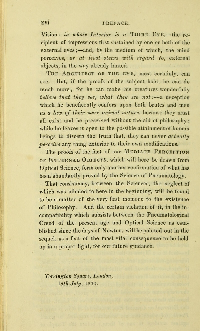 Vision: in lohose Interior is a Third Eye,—the re- cipient of impressions first sustained by one or both of the external eyes ;—and, by the medium of which, the mind perceives, or at least steers with regard to, external objects, in the way already hinted. The Architect of the eye, most certainly, can see. But, if the proofs of the subject hold, he can do much more; for he can make his creatures wonderfully believe that they see, ivhat theij see not;—a deception which he beneficently confers upon both brutes and men as a law of their mere animal nature, because they must all exist and be preserved without the aid of philosophy; while he leaves it open to the possible attainment of human beings to discern the truth that, they can never actually perceive any thing exterior to their own modifications. The proofs of the fact of our Mediate Perception OF External Objects, which will here be drawn from Optical Science, form only another confirmation of what has been abundantly proved by the Science of Pneumatology. That consistency, between the Sciences, the neglect of which was alluded to here in the beginning, will be found to be a matter of the very first moment to the existence of Philosophy. And the certain violation of it, in the in- compatibility which subsists between the Pneumatological Creed of the present age and Optical Science as esta- blished since the days of Newton, will be pointed out in the sequel, as a fact of the most vital consequence to be held up in a proper light, for our future guidance. Torrin^ion Square, London, \5ih July, 1830.