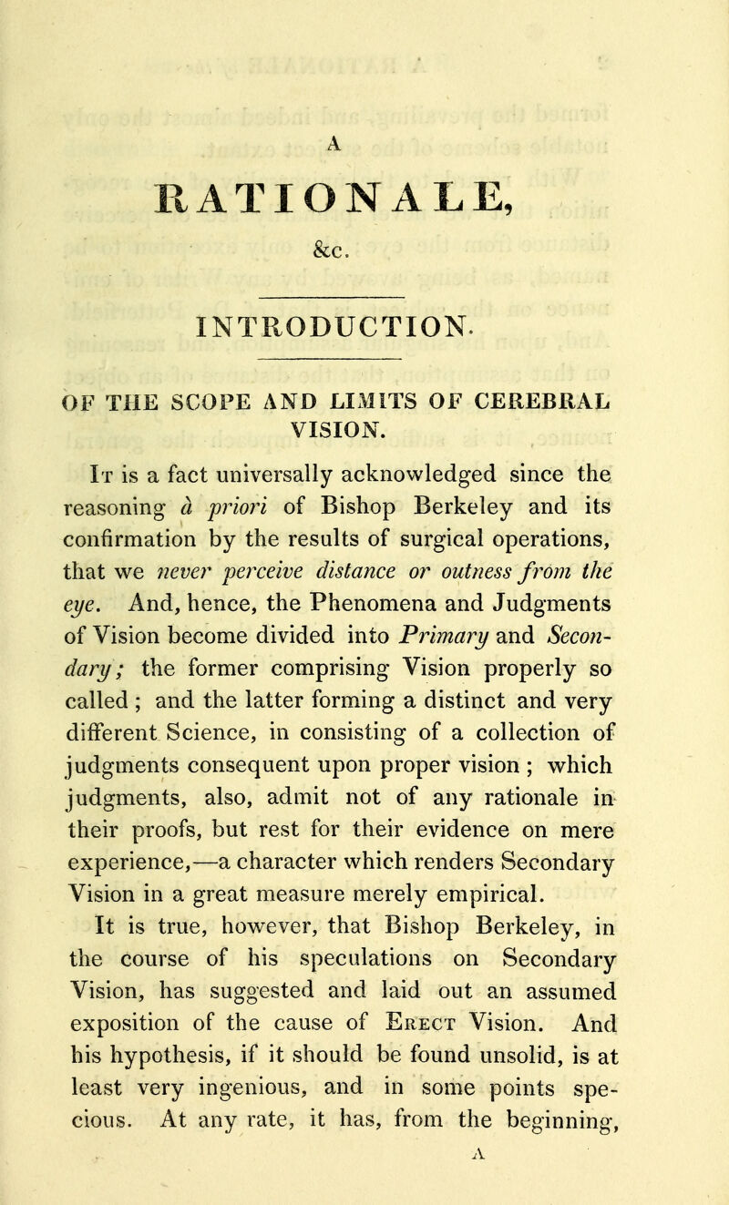 RATIONALE, &c. INTRODUCTION. OF THE SCOPE AND LIMITS OF CEREBRAL VISION. It is a fact universally acknowledged since the reasoning a priojn of Bishop Berkeley and its confirmation by the results of surgical operations, that we never perceive distance or outness from the eye. And, hence, the Phenomena and Judgments of Vision become divided into Primary and Secon- dary ; the former comprising Vision properly so called ; and the latter forming a distinct and very different Science, in consisting of a collection of judgments consequent upon proper vision ; which judgments, also, admit not of any rationale in their proofs, but rest for their evidence on mere experience,—a character which renders Secondary Vision in a great measure merely empirical. It is true, however, that Bishop Berkeley, in the course of his speculations on Secondary Vision, has suggested and laid out an assumed exposition of the cause of Erect Vision. And his hypothesis, if it should be found unsolid, is at least very ingenious, and in some points spe- cious. At any rate, it has, from the beginning,