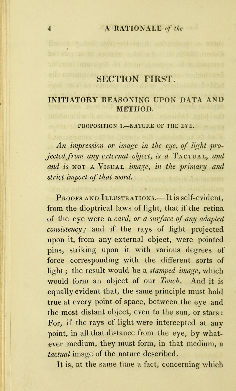 SECTION FIRST. INITIATORY REASONING UPON DATA AND METHOD. PROPOSITION 1.—NATURE OF THE EYE. All impression or image in the eye, of light p?v- jectedfrom any e.vternal object, is a Tactual, a??d and is IS!OT a Visual image, in the primary and strict import of that word. Proofs and Illustrations.—It is self-evident, from the dioptrical laws of light, that if the retina of the eye were a card, or a surface of any adapted consistency; and if the rays of light projected upon it, from any external object, were pointed pins, striking upon it with various degrees of force corresponding with the different sorts of light; the result would be a stamped image, which would form an object of our Touch, And it is equally evident that, the same principle must hold true at every point of space, between the eye and the most distant object, even to the sun, or stars: For, if the rays of light were intercepted at any point, in all that distance from the eye, by what- ever medium, they must form, in that medium, a tactual image of the nature described. It is, at the same time a fact, concerning which