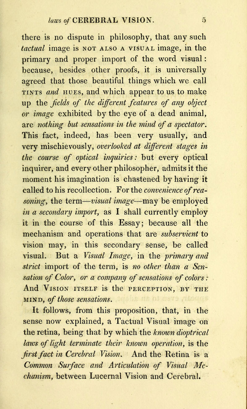 there is no dispute in philosophy, that any such tactual image is not also a visual image, in the primary and proper import of the word visual: because, besides other proofs, it is universally agreed that those beautiful things which we call TINTS and HUES, and which appear to us to make up the Jields of the different features of any object or image exhibited by the eye of a dead animal, are 7iothing but sensations in the mind of a spectator. This fact, indeed, has been very usually, and very mischievously, overlooked at different stages in the couf^se of optical inquiries: but every optical inquirer, and every other philosopher, admits it the moment his imagination is chastened by having it called to his recollection. For the convenience of rea- soning, the term—visual image—mn,y be employed in a secondary import, as I shall currently employ it in the course of this Essay; because all the mechanism and operations that are subservient to vision may, in this secondary sense, be called visual. But a Visual Image, in the primary and strict import of the term, is no other than a Sen- sation of Color, or a company of sensations of colors: And Vision itself is the perception, by the MIND, of those sensations. It follows, from this proposition, that, in the sense now explained, a Tactual Visual image on the retina, being that by which the known dioptrical laivs of light termiiiate their known operation, is the first fact in Cerebral Vision, And the Retina is a Common Surface and Articulation of Visual Me- chanism, between Lucernal Vision and Cerebral.