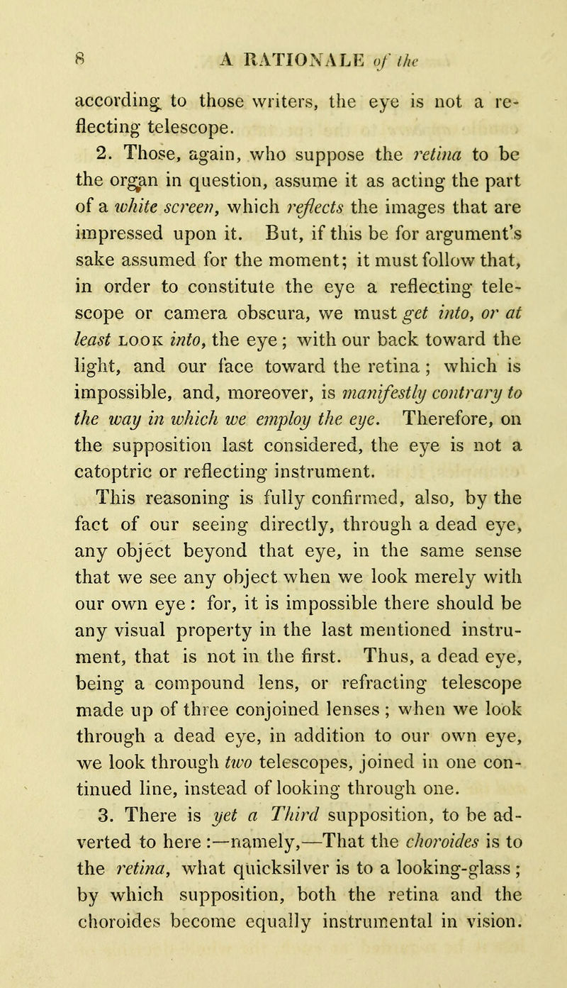 according^ to those writers, the eye is not a re- flecting telescope. 2. Those, again, who suppose the retina to be the organ in question, assume it as acting the part of a luhite screen, which reflects the images that are impressed upon it. But, if this be for argument's sake assumed for the moment; it must follow that, in order to constitute the eye a reflecting tele- scope or camera obscura, we must get into, or at least LOOK into, the eye ; with our back toward the light, and our face toward the retina; which is impossible, and, moreover, is manifestly/ contrary to the way in which we employ the eye. Therefore, on the supposition last considered, the eye is not a catoptric or reflecting instrument. This reasoning is fully confirmed, also, by the fact of our seeing directly, through a dead eye, any object beyond that eye, in the same sense that we see any object when we look merely with our own eye: for, it is impossible there should be any visual property in the last mentioned instru- ment, that is not in the first. Thus, a dead eye, being a compound lens, or refracting telescope made up of three conjoined lenses ; when we look through a dead eye, in addition to our own eye, we look through tivo telescopes, joined in one con- tinued line, instead of looking through one. 3. There is yet a Third supposition, to be ad- verted to here :—namely,—That the choroides is to the retina, what quicksilver is to a looking-glass ; by which supposition, both the retina and the choroides become equally instrumental in vision.