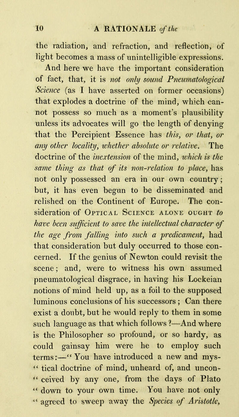 the radiation, and refraction, and reflection, of light becomes a mass of unintelligible expressions. And here we have the important consideration of fact, that, it is 720t only sound Fneumatological Science (as I have asserted on former occasions) that explodes a doctrine of the mind, which can- not possess so much as a moment's plausibility unless its advocates will go the length of denying that the Percipient Essence has this, or that, or any other locality, whether absolute or relative. The doctrine of the inextension of the mind, which is the same thing as that of its non-relation to place, has not only possessed an era in our own country; but, it has even begun to be disseminated and relished on the Continent of Europe. The con- sideration of Optical Science alone ought to have been sufficient to save the intellectual character of the age from falling into such a predicament, had that consideration but duly occurred to those con- cerned. If the genius of Newton could revisit the scene; and, were to witness his own assumed pneumatological disgrace, in having his Lockeian notions of mind held up, as a foil to the supposed luminous conclusions of his successors ; Can there exist a doubt, but he would reply to them in some such language as that which follows ?—And where is the Philosopher so profound, or so hardy, as could gainsay him were he to employ such terms:—You have introduced a new and mys- tical doctrine of mind, unheard of, and uncon- ceived by any one, from the days of Plato down to your own time. You have not only ^' agreed to sweep away the Species of Ainstotk,