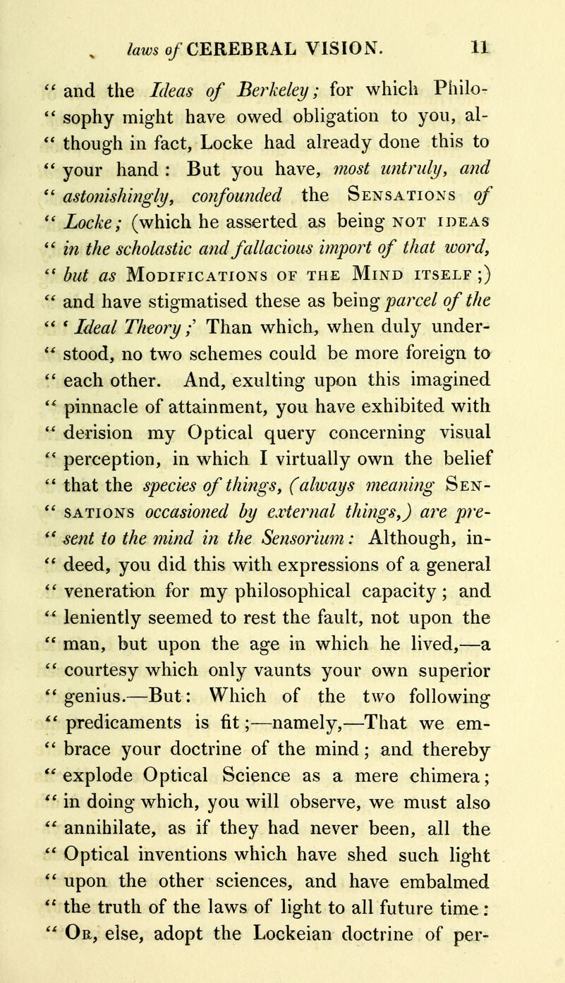 ''and the Ideas of Berkeley; for which Philo- sophy might have owed obligation to you, al-  though in fact, Locke had already done this to '' your hand : But you have, most untruly, and  astonishingly, confounded the Sensations of '* Locke; (which he asserted as being not ideas *' in the scholastic and fallacious import of that word, but as Modifications of the Mind itself ;) and have stigmatised these as being payxel of the '' ' Ideal Theory ;' Than which, when duly under- stood, no two schemes could be more foreign to '' each other. And, exulting upon this imagined  pinnacle of attainment, you have exhibited with *^ derision my Optical query concerning visual perception, in which I virtually own the belief '* that the species of things, (always meaning Sen- *' SATioNs occasioned by external things,) are pre- sent to the mind in the Sensorium: Although, in- deed, you did this with expressions of a general *' veneration for my philosophical capacity; and leniently seemed to rest the fault, not upon the  man, but upon the age in which he lived,—a courtesy which only vaunts your own superior *' genius.—But : Which of the two following ^' predicaments is fit;—namely,—That we em-  brace your doctrine of the mind; and thereby '^explode Optical Science as a mere chimera; in doing which, you will observe, we must also  annihilate, as if they had never been, all the  Optical inventions which have shed such light '' upon the other sciences, and have embalmed  the truth of the laws of light to all future time : Or, else, adopt the Loekeian doctrine of per-