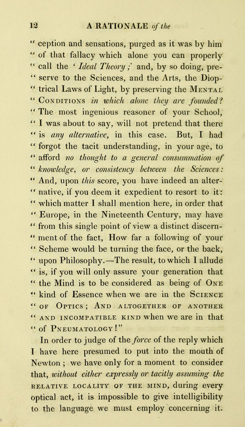 ception and sensations, purged as it was by him of that fallacy which alone you can properly call the ' Ideal Theoryand, by so doing, pre- serve to the Sciences, and the Arts, the Diop- trical Laws of Light, by preserving the Mental *VConditions in tohich alone they are founded? The most ingenious reasoner of your School, I was about to say, will not pretend that there is any alternative, in this case. But, I had forgot the tacit understanding, in your age, to afford no thought to a general consummation of knowledge, or consistency between the Sciences: *' And, upon this score, you have indeed an alter- native, if you deem it expedient to resort to it: ** which matter I shall mention here, in order that Europe, in the Nineteenth Century, may have from this single point of view a distinct discern- ment of the fact. How far a following of your  Scheme would be turning the face, or the back, upon Philosophy.—The result, to which I allude is, if you will only assure your generation that the Mind is to be considered as being of One kind of Essence when we are in the Science OF Optics ; And altogether of another AND INCOMPATIBLE KIND whcu we ai'c in that of Pneumatology ! In order to judge of the fo7re of the reply which I have here presumed to put into the mouth of Newton ; we have only for a moment to consider that, without either expressly or tacitly assuming the RELATIVE LOCALITY OF THE MIND, durillg CVCry optical act, it is impossible to give intelligibility to the language we must employ concerning it.