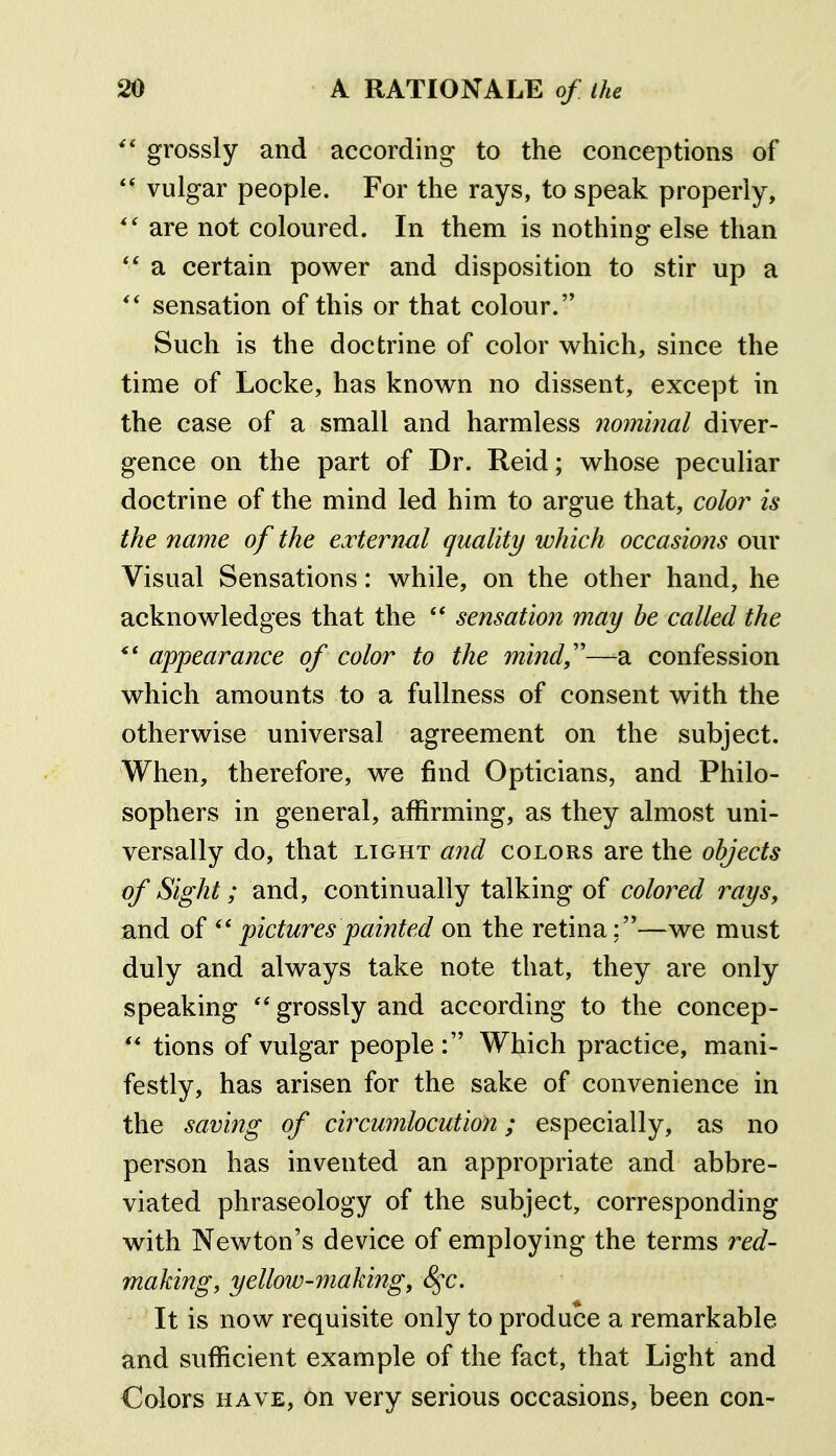 grossly and according to the conceptions of vulgar people. For the rays, to speak properly, are not coloured. In them is nothing else than a certain power and disposition to stir up a ** sensation of this or that colour. Such is the doctrine of color which, since the time of Locke, has known no dissent, except in the case of a small and harmless nominal diver- gence on the part of Dr. Reid; whose peculiar doctrine of the mind led him to argue that, color is the name of the external quality which occasions our Visual Sensations: while, on the other hand, he acknowledges that the ** sensation may be called the appearance of color to the mind,''—a confession which amounts to a fullness of consent with the otherwise universal agreement on the subject. When, therefore, we find Opticians, and Philo- sophers in general, affirming, as they almost uni- versally do, that LIGHT a72d colors are the objects of Sight; and, continually talking of colored rays, and of pictures painted on the retina;—we must duly and always take note that, they are only speaking ''grossly and according to the concep- ** tions of vulgar people : Which practice, mani- festly, has arisen for the sake of convenience in the saving of circumlocution; especially, as no person has invented an appropriate and abbre- viated phraseology of the subject, corresponding with Newton's device of employing the terms red- making, yelloiD-making, 8^c. It is now requisite only to produce a remarkable and sufficient example of the fact, that Light and Colors HAVE, on very serious occasions, been con-