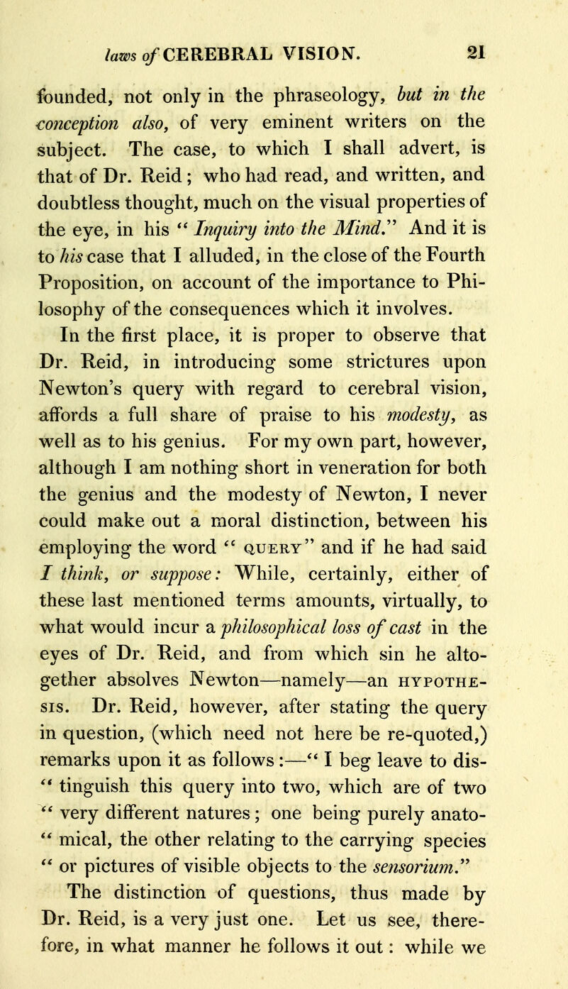 founded, not only in the phraseology, but in the mnception also, of very eminent writers on the subject. The case, to which I shall advert, is that of Dr. Reid; who had read, and written, and doubtless thought, much on the visual properties of the eye, in his  Inquiry into the Mind,'' And it is to /?i5case that I alluded, in the close of the Fourth Proposition, on account of the importance to Phi- losophy of the consequences which it involves. In the first place, it is proper to observe that Dr. Reid, in introducing some strictures upon Newton's query with regard to cerebral vision, affords a full share of praise to his modesty, as well as to his genius. For my own part, however, although I am nothing short in veneration for both the genius and the modesty of Newton, I never could make out a moral distinction, between his employing the word query and if he had said / think, or suppose: While, certainly, either of these last mentioned terms amounts, virtually, to what would incur a philosophical loss of cast in the eyes of Dr. Reid, and from which sin he alto- gether absolves Newton—namely—an hypothe- sis. Dr. Reid, however, after stating the query in question, (which need not here be re-quoted,) remarks upon it as follows:—I beg leave to dis- tinguish this query into two, which are of two very different natures; one being purely anato- mical, the other relating to the carrying species  or pictures of visible objects to the sensorium'' The distinction of questions, thus made by Dr. Reid, is a very just one. Let us see, there- fore, in what manner he follows it out: while we